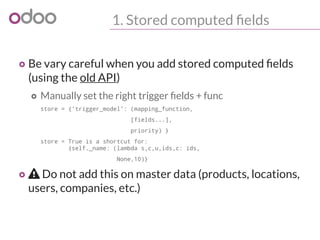 1. Stored computed fields
o Be vary careful when you add stored computed fields
(using the old API)
o Manually set the right trigger fields + func
store = {'trigger_model': (mapping_function,
[fields...],
priority) }
store = True is a shortcut for:
{self._name: (lambda s,c,u,ids,c: ids,
None,10)}
o  Do not add this on master data (products, locations,
users, companies, etc.)
 