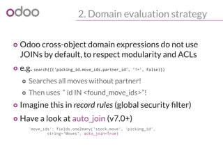 2. Domain evaluation strategy
o Odoo cross-object domain expressions do not use
JOINs by default, to respect modularity and ACLs
o e.g. search([('picking_id.move_ids.partner_id', '!=', False)])
o Searches all moves without partner!
o Then uses “ id IN <found_move_ids>”!
o Imagine this in record rules (global security filter)
o Have a look at auto_join (v7.0+)
'move_ids': fields.one2many('stock.move', 'picking_id',
string='Moves', auto_join=True)
 