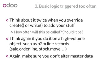 3. Busic logic triggered too often
o Think about it twice when you override
create() or write() to add your stuff
o How often will this be called? Should it be?
o Think again if you do it on a high-volume
object, such as o2m line records
(sale.order.line, stock.move, …)
o Again, make sure you don't alter master data
 