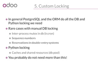 5. Custom Locking
o In general PostgreSQL and the ORM do all the DB and
Python locking we need
o Rare cases with manual DB locking
o Inter-process mutex in db (ir.cron)
o Sequence numbers
o Reservations in double-entry systems
o Python locking
o Caches and shared resources (db pool)
o You probably do not need more than this!
 
