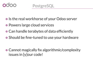 PostgreSQL
o Is the real workhorse of your Odoo server
o Powers large cloud services
o Can handle terabytes of data efficiently
o Should be fine-tuned to use your hardware
o Cannot magically fix algorithmic/complexity
issues in [y]our code!
 