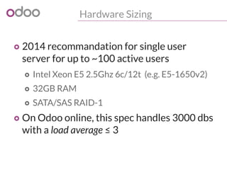 Hardware Sizing
o 2014 recommandation for single user
server for up to ~100 active users
o Intel Xeon E5 2.5Ghz 6c/12t (e.g. E5-1650v2)
o 32GB RAM
o SATA/SAS RAID-1
o On Odoo online, this spec handles 3000 dbs
with a load average ≤ 3
 