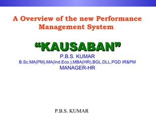 A Overview of the new Performance
      Management System


       “KAUSABAN”
                  P.B.S. KUMAR
 B.Sc.MA(PM),MA(Ind.Eco.),MBA(HR),BGL,DLL,PGD IR&PM
                  MANAGER-HR




                P.B.S. KUMAR
 