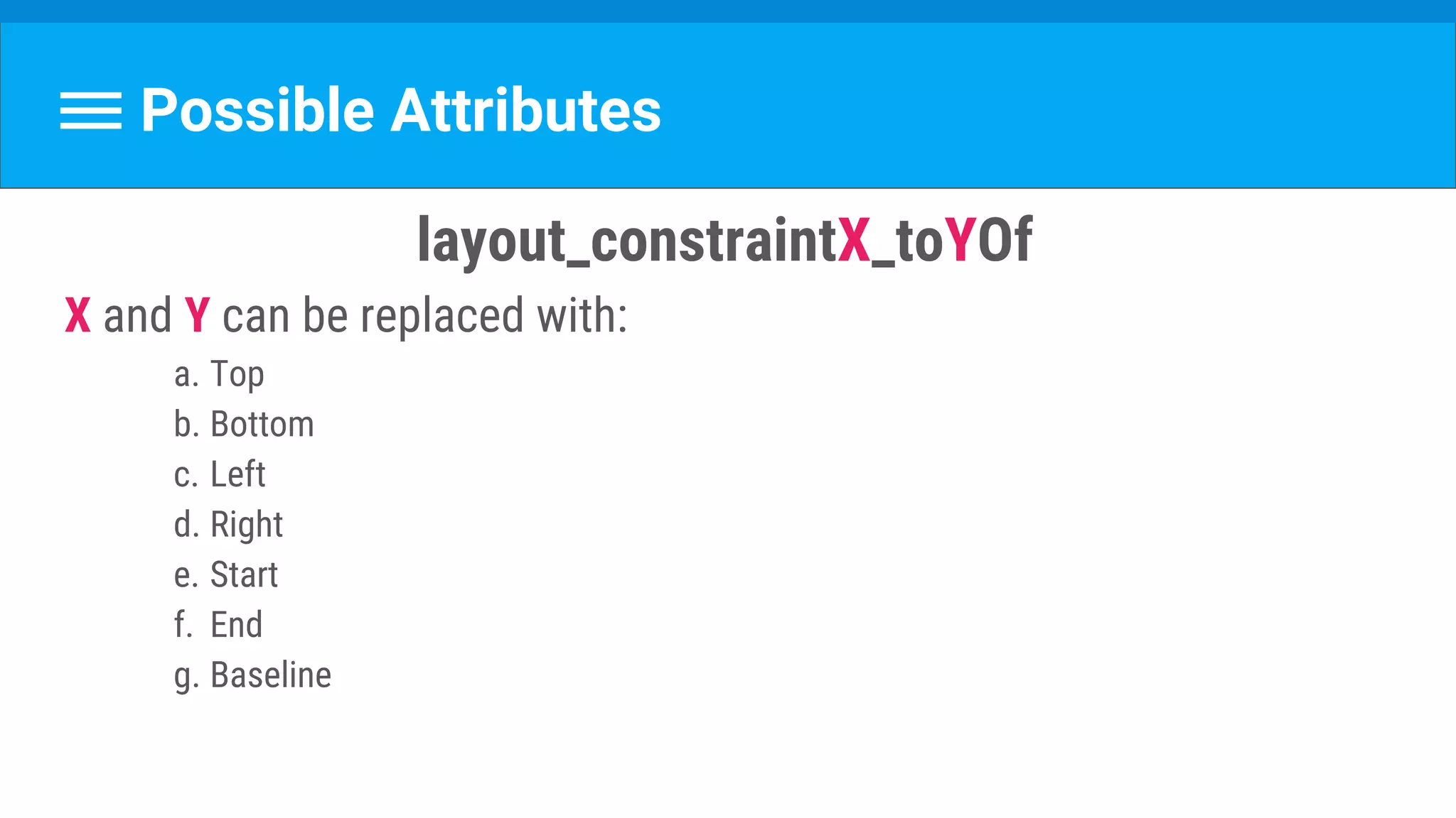 Possible Attributes
layout_constraintX_toYOf 
X and Y can be replaced with:
a. Top
b. Bottom
c. Left
d. Right
e. Start
f. End
g. Baseline
 