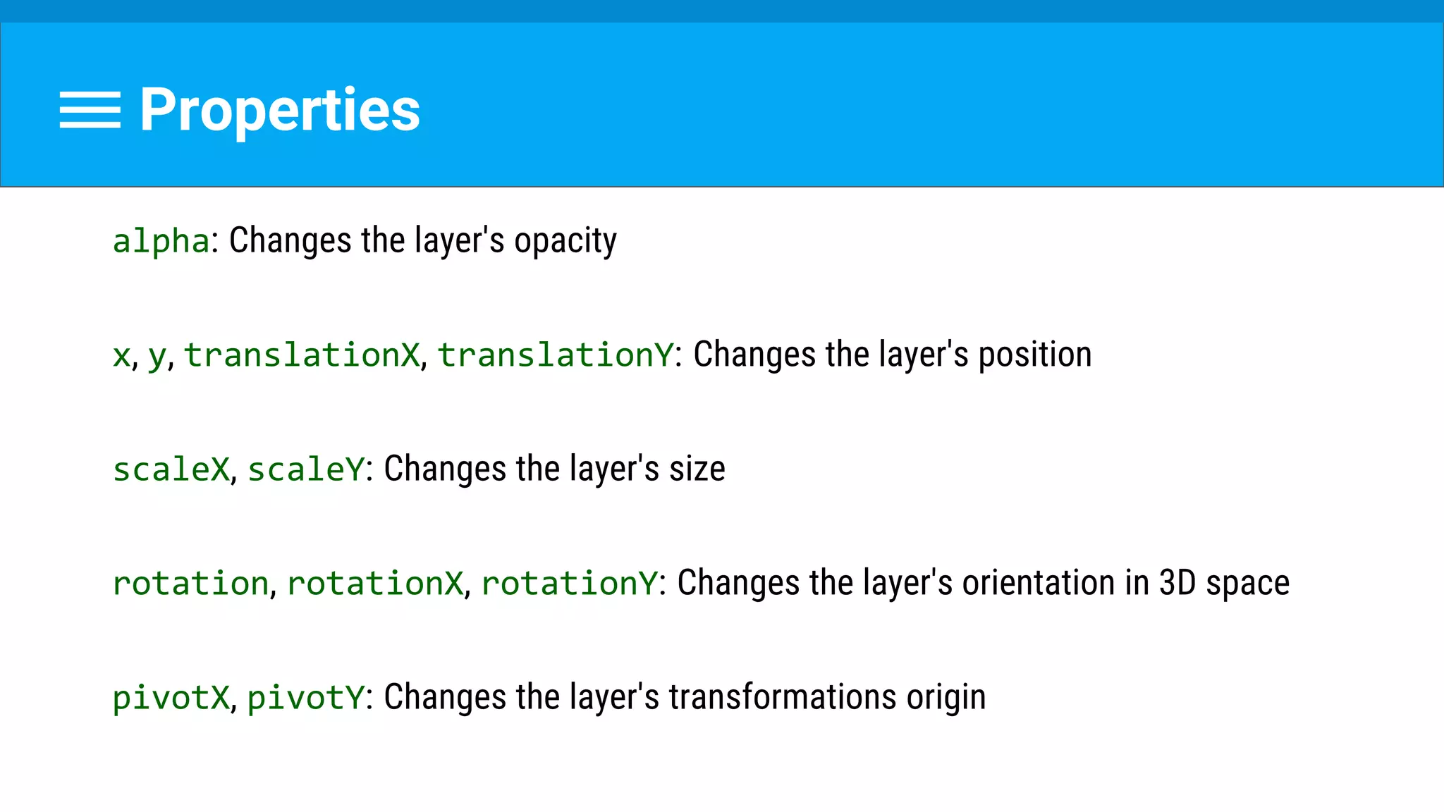 Properties
alpha: Changes the layer's opacity
x, y, translationX, translationY: Changes the layer's position
scaleX, scaleY: Changes the layer's size
rotation, rotationX, rotationY: Changes the layer's orientation in 3D space
pivotX, pivotY: Changes the layer's transformations origin
 