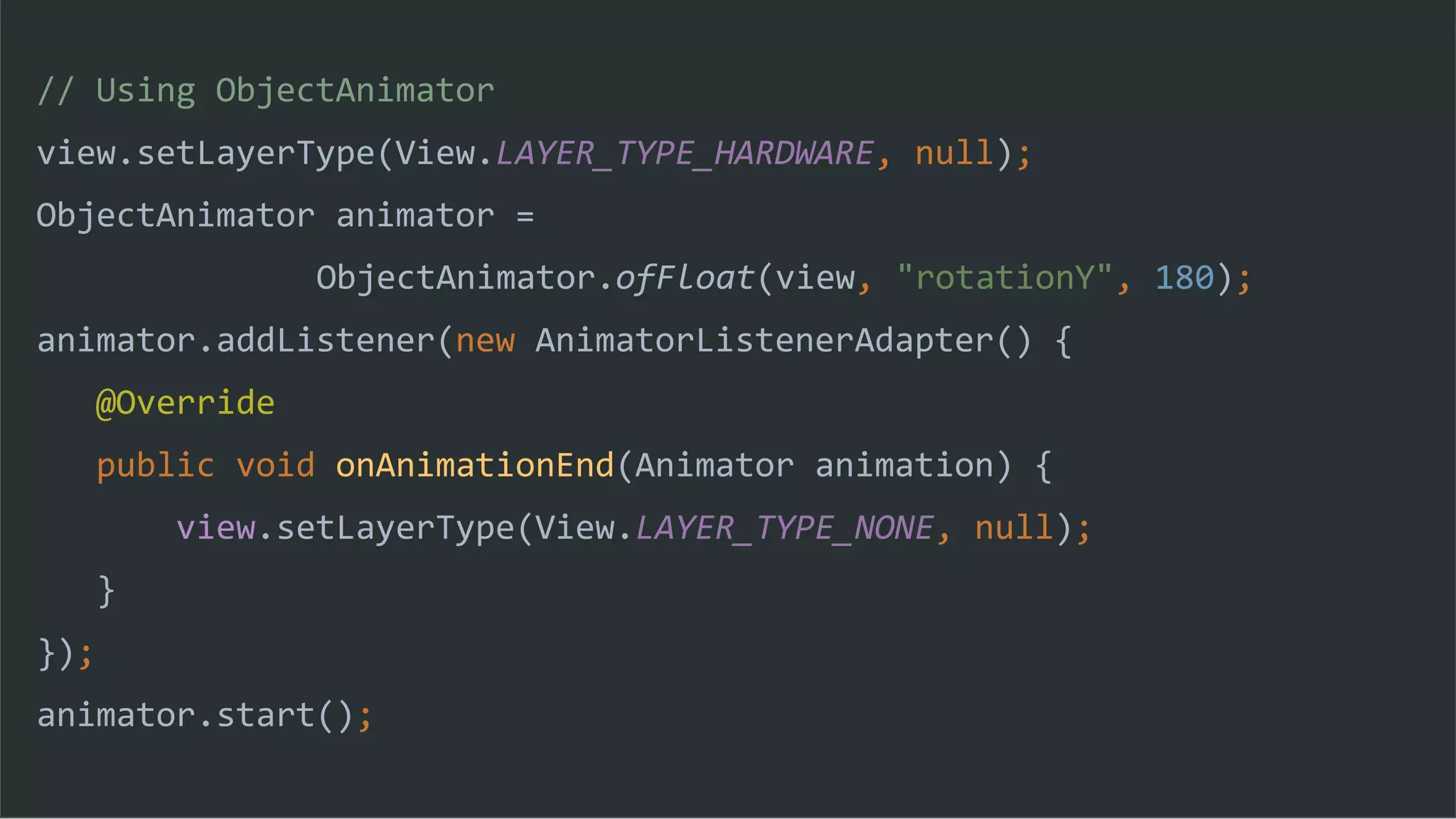 // Using ObjectAnimator
view.setLayerType(View.LAYER_TYPE_HARDWARE, null);
ObjectAnimator animator =
ObjectAnimator.ofFloat(view, "rotationY", 180);
animator.addListener(new AnimatorListenerAdapter() {
@Override
public void onAnimationEnd(Animator animation) {
view.setLayerType(View.LAYER_TYPE_NONE, null);
}
});
animator.start();
 