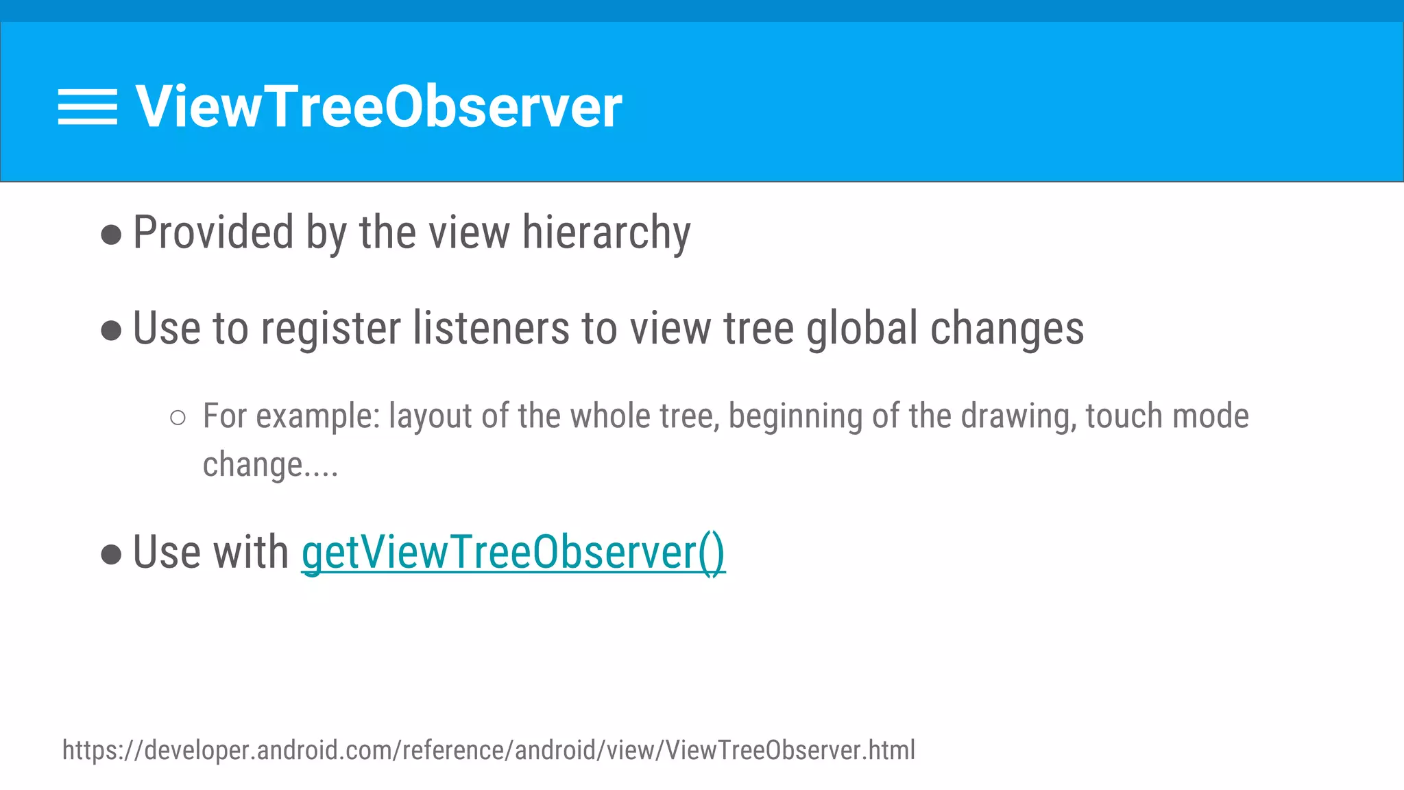 ViewTreeObserver
●Provided by the view hierarchy
●Use to register listeners to view tree global changes
○ For example: layout of the whole tree, beginning of the drawing, touch mode
change....
●Use with getViewTreeObserver()
https://developer.android.com/reference/android/view/ViewTreeObserver.html
 