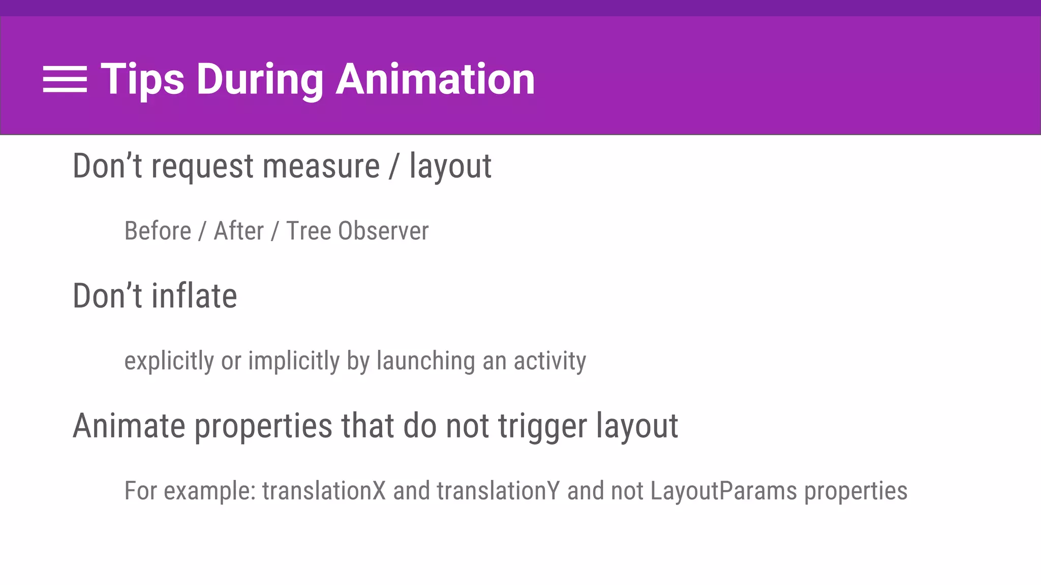 Tips During Animation
Don’t request measure / layout
Before / After / Tree Observer
Don’t inflate
explicitly or implicitly by launching an activity
Animate properties that do not trigger layout
For example: translationX and translationY and not LayoutParams properties
 