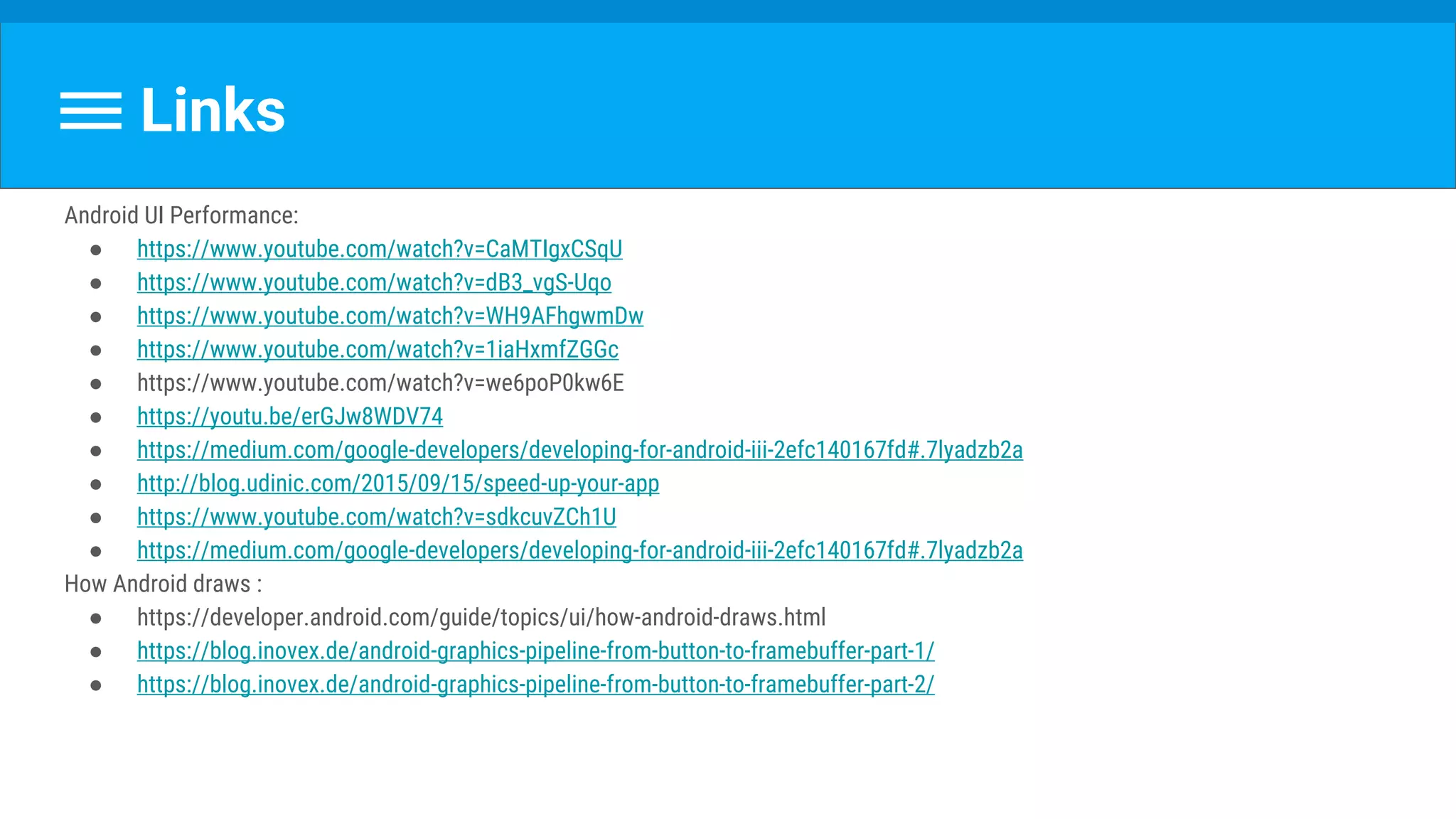 Links
Android UI Performance:
● https://www.youtube.com/watch?v=CaMTIgxCSqU
● https://www.youtube.com/watch?v=dB3_vgS-Uqo
● https://www.youtube.com/watch?v=WH9AFhgwmDw
● https://www.youtube.com/watch?v=1iaHxmfZGGc
● https://www.youtube.com/watch?v=we6poP0kw6E
● https://youtu.be/erGJw8WDV74
● https://medium.com/google-developers/developing-for-android-iii-2efc140167fd#.7lyadzb2a
● http://blog.udinic.com/2015/09/15/speed-up-your-app
● https://www.youtube.com/watch?v=sdkcuvZCh1U
● https://medium.com/google-developers/developing-for-android-iii-2efc140167fd#.7lyadzb2a
How Android draws :
● https://developer.android.com/guide/topics/ui/how-android-draws.html
● https://blog.inovex.de/android-graphics-pipeline-from-button-to-framebuffer-part-1/
● https://blog.inovex.de/android-graphics-pipeline-from-button-to-framebuffer-part-2/
 