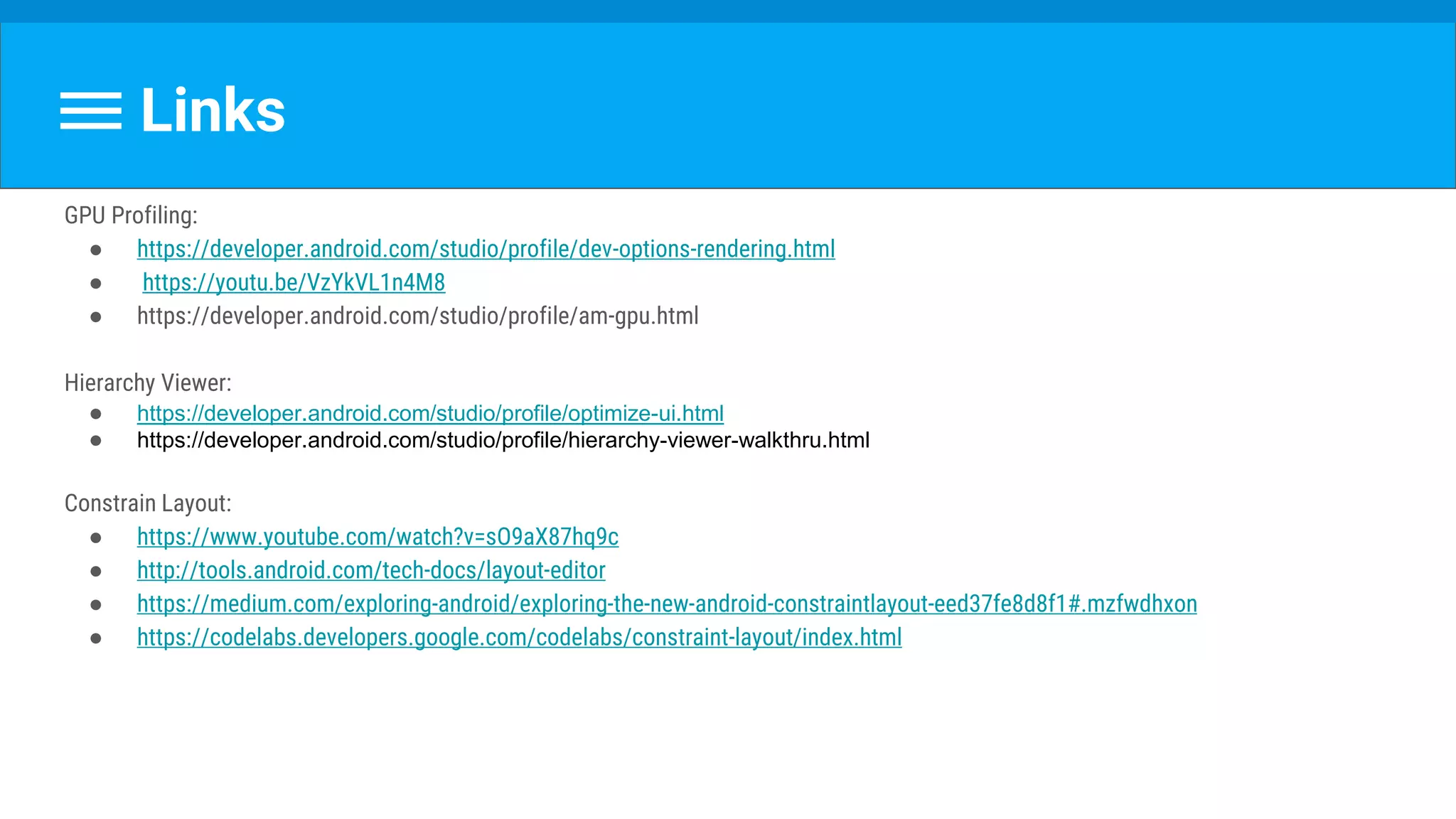 Links
GPU Profiling:
● https://developer.android.com/studio/profile/dev-options-rendering.html
● https://youtu.be/VzYkVL1n4M8
● https://developer.android.com/studio/profile/am-gpu.html
Hierarchy Viewer:
● https://developer.android.com/studio/profile/optimize-ui.html
● https://developer.android.com/studio/profile/hierarchy-viewer-walkthru.html
Constrain Layout:
● https://www.youtube.com/watch?v=sO9aX87hq9c
● http://tools.android.com/tech-docs/layout-editor
● https://medium.com/exploring-android/exploring-the-new-android-constraintlayout-eed37fe8d8f1#.mzfwdhxon
● https://codelabs.developers.google.com/codelabs/constraint-layout/index.html
 
