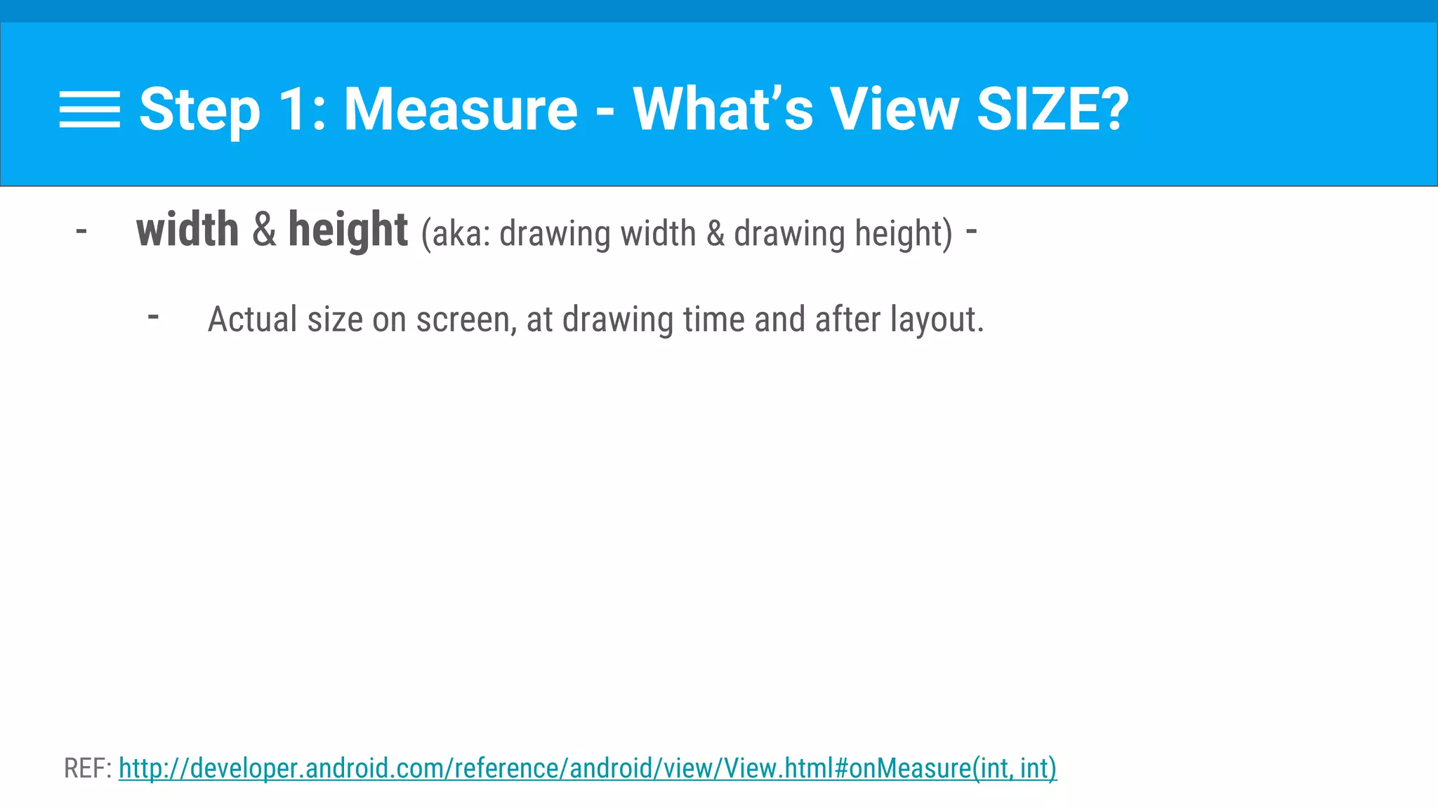 Step 1: Measure - What’s View SIZE?
- width & height (aka: drawing width & drawing height) -
- Actual size on screen, at drawing time and after layout.
REF: http://developer.android.com/reference/android/view/View.html#onMeasure(int, int)
 