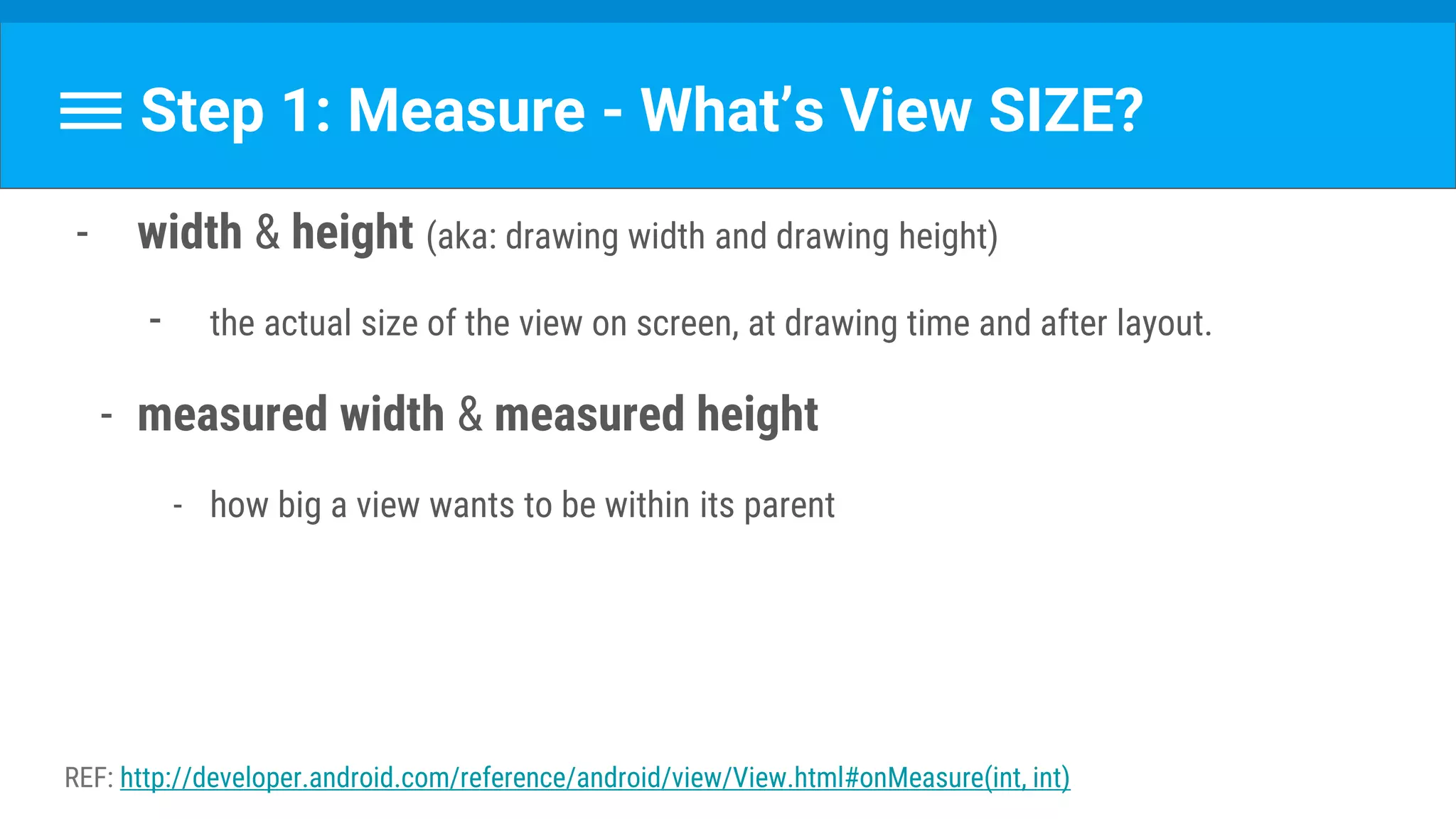 Step 1: Measure - What’s View SIZE?
- width & height (aka: drawing width and drawing height)
- the actual size of the view on screen, at drawing time and after layout.
- measured width & measured height
- how big a view wants to be within its parent
REF: http://developer.android.com/reference/android/view/View.html#onMeasure(int, int)
 
