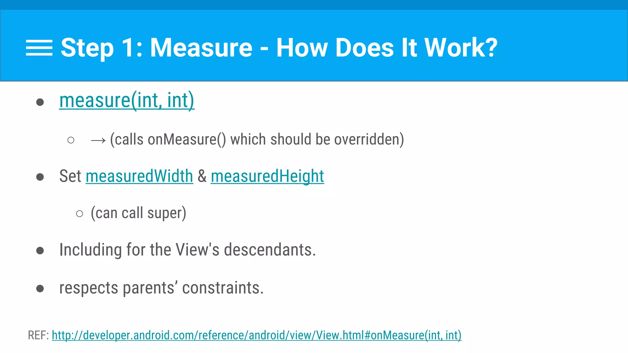 Step 1: Measure - How Does It Work?
● measure(int, int)
○ → (calls onMeasure() which should be overridden)
● Set measuredWidth & measuredHeight
○ (can call super)
● Including for the View's descendants.
● respects parents’ constraints.
REF: http://developer.android.com/reference/android/view/View.html#onMeasure(int, int)
 