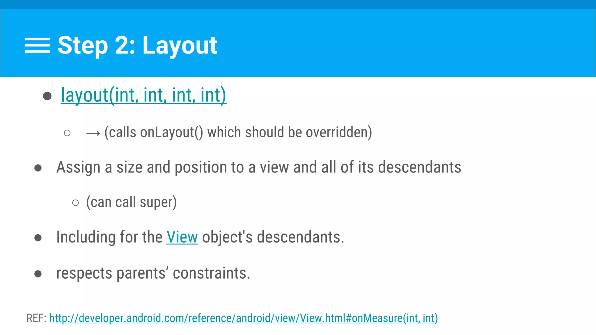 Step 2: Layout
● layout(int, int, int, int)
○ → (calls onLayout() which should be overridden)
● Assign a size and position to a view and all of its descendants
○ (can call super)
● Including for the View object's descendants.
● respects parents’ constraints.
REF: http://developer.android.com/reference/android/view/View.html#onMeasure(int, int)
 