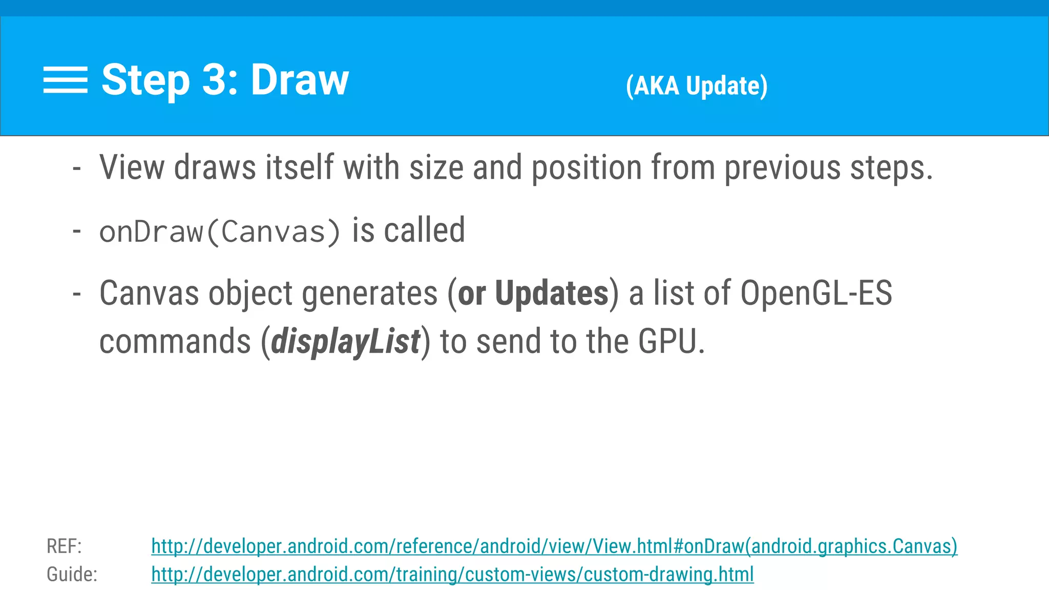 - View draws itself with size and position from previous steps.
- onDraw(Canvas) is called
- Canvas object generates (or Updates) a list of OpenGL-ES
commands (displayList) to send to the GPU.
Step 3: Draw (AKA Update)
REF: http://developer.android.com/reference/android/view/View.html#onDraw(android.graphics.Canvas)
Guide: http://developer.android.com/training/custom-views/custom-drawing.html
 