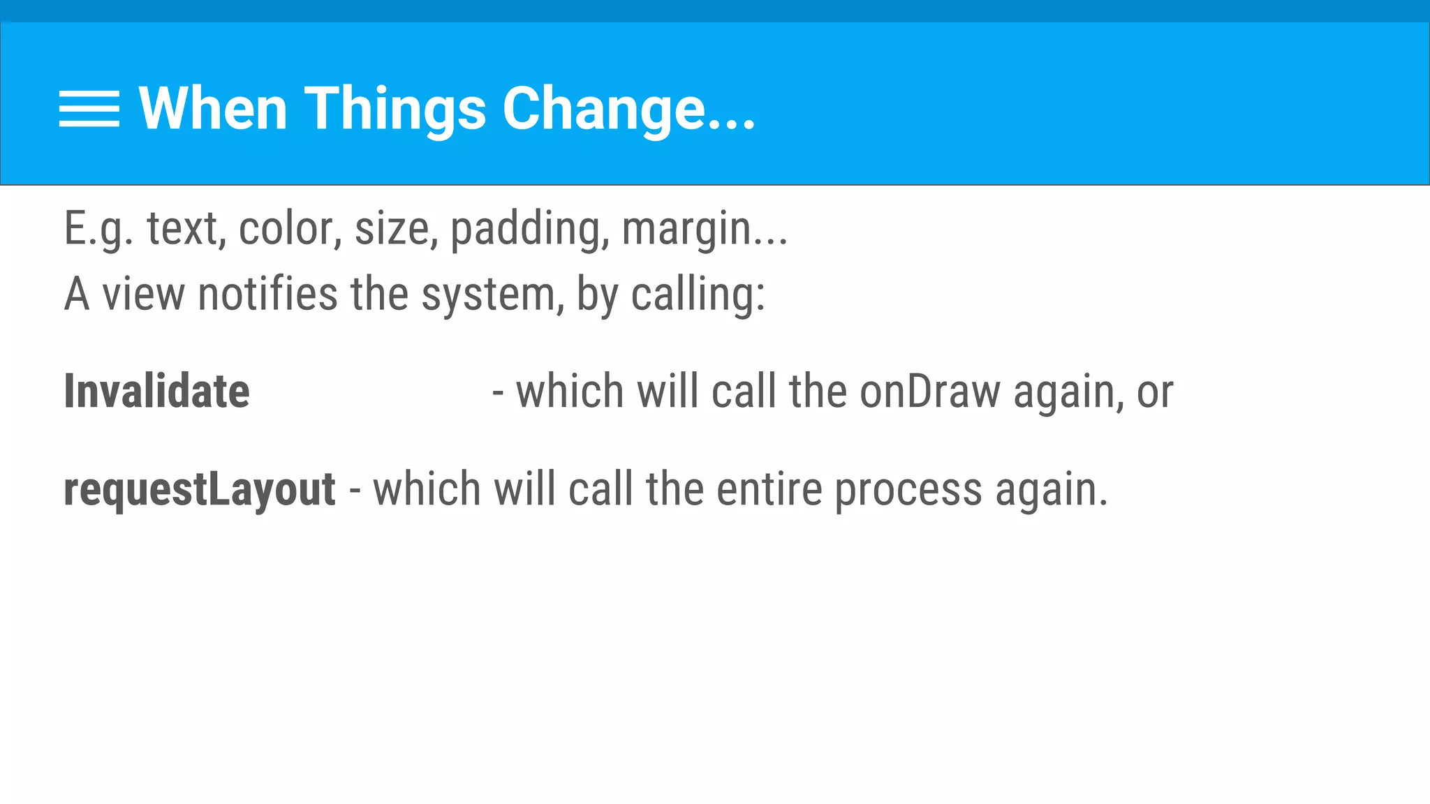 When Things Change...
E.g. text, color, size, padding, margin...
A view notifies the system, by calling:
Invalidate - which will call the onDraw again, or
requestLayout - which will call the entire process again.
 