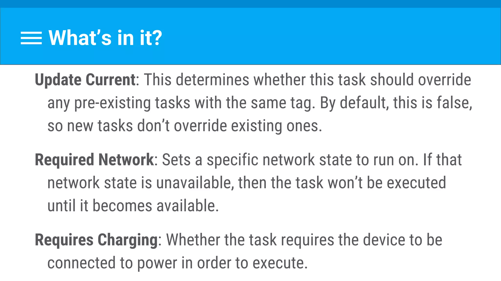 What’s in it?
Update Current: This determines whether this task should override
any pre-existing tasks with the same tag. By default, this is false,
so new tasks don’t override existing ones.
Required Network: Sets a specific network state to run on. If that
network state is unavailable, then the task won’t be executed
until it becomes available.
Requires Charging: Whether the task requires the device to be
connected to power in order to execute.
 
