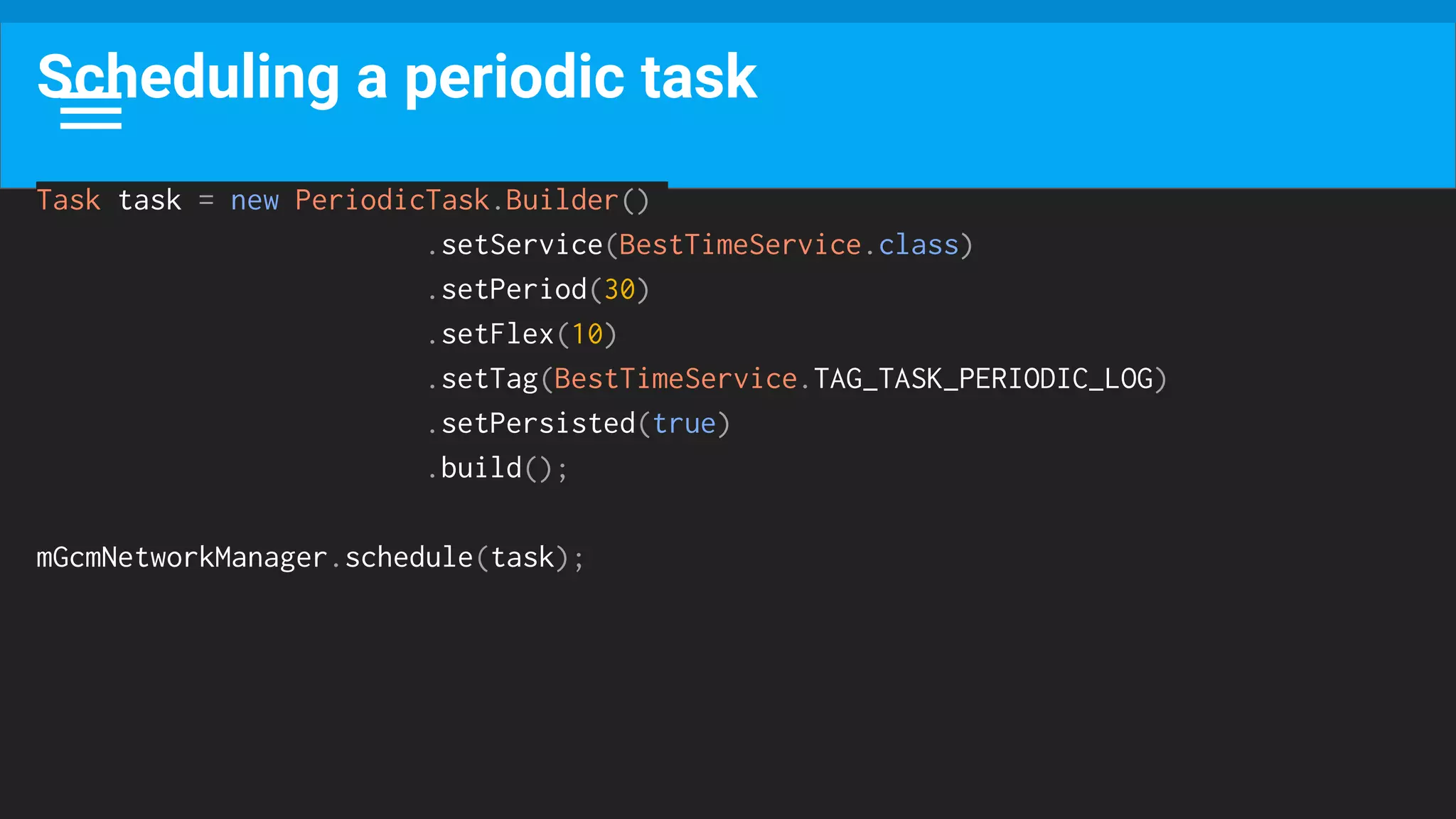 Scheduling a periodic task
Task task = new PeriodicTask.Builder()
.setService(BestTimeService.class)
.setPeriod(30)
.setFlex(10)
.setTag(BestTimeService.TAG_TASK_PERIODIC_LOG)
.setPersisted(true)
.build();
mGcmNetworkManager.schedule(task);
 