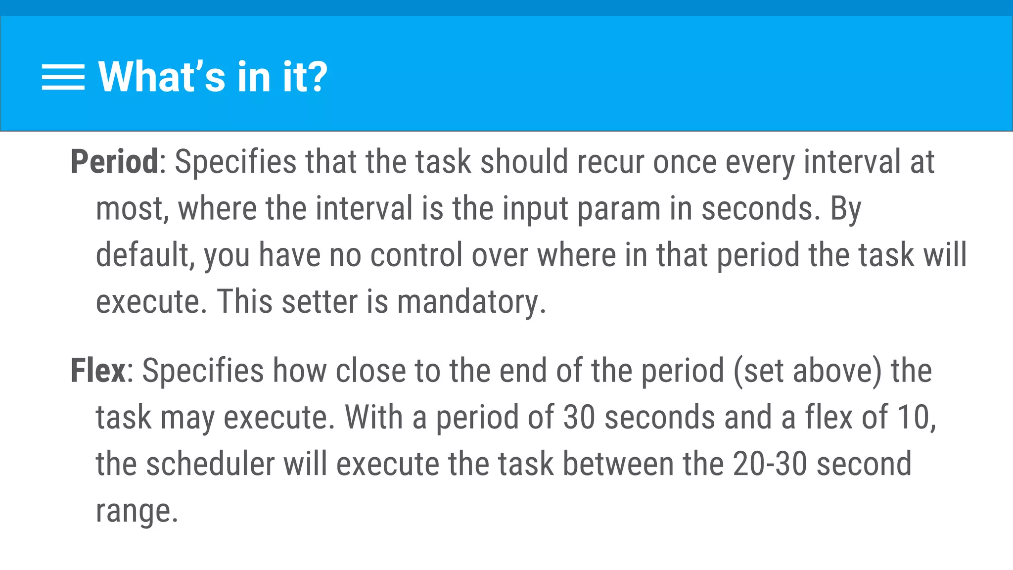 What’s in it?
Period: Specifies that the task should recur once every interval at
most, where the interval is the input param in seconds. By
default, you have no control over where in that period the task will
execute. This setter is mandatory.
Flex: Specifies how close to the end of the period (set above) the
task may execute. With a period of 30 seconds and a flex of 10,
the scheduler will execute the task between the 20-30 second
range.
 