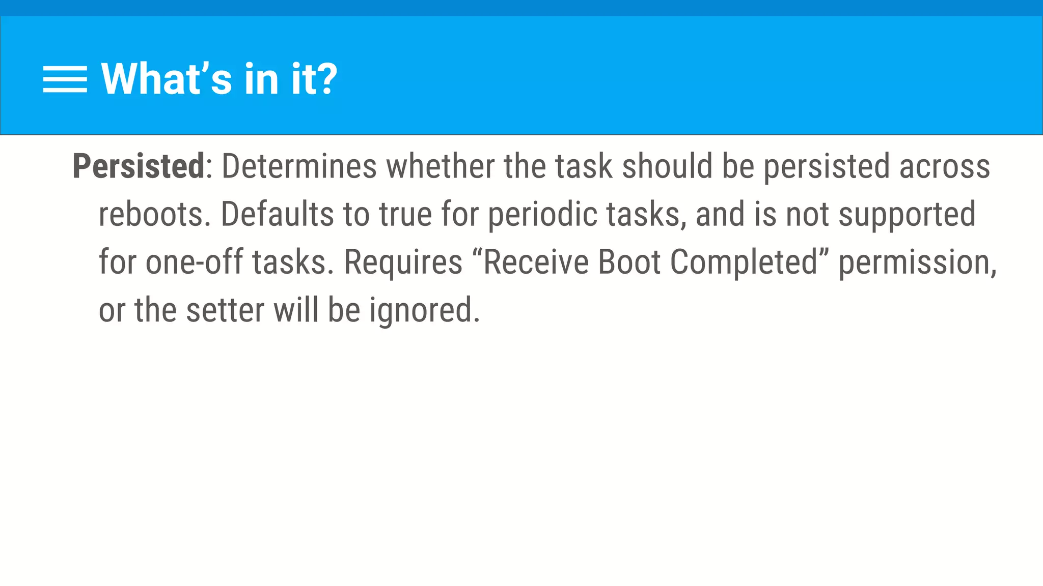 What’s in it?
Persisted: Determines whether the task should be persisted across
reboots. Defaults to true for periodic tasks, and is not supported
for one-off tasks. Requires “Receive Boot Completed” permission,
or the setter will be ignored.
 
