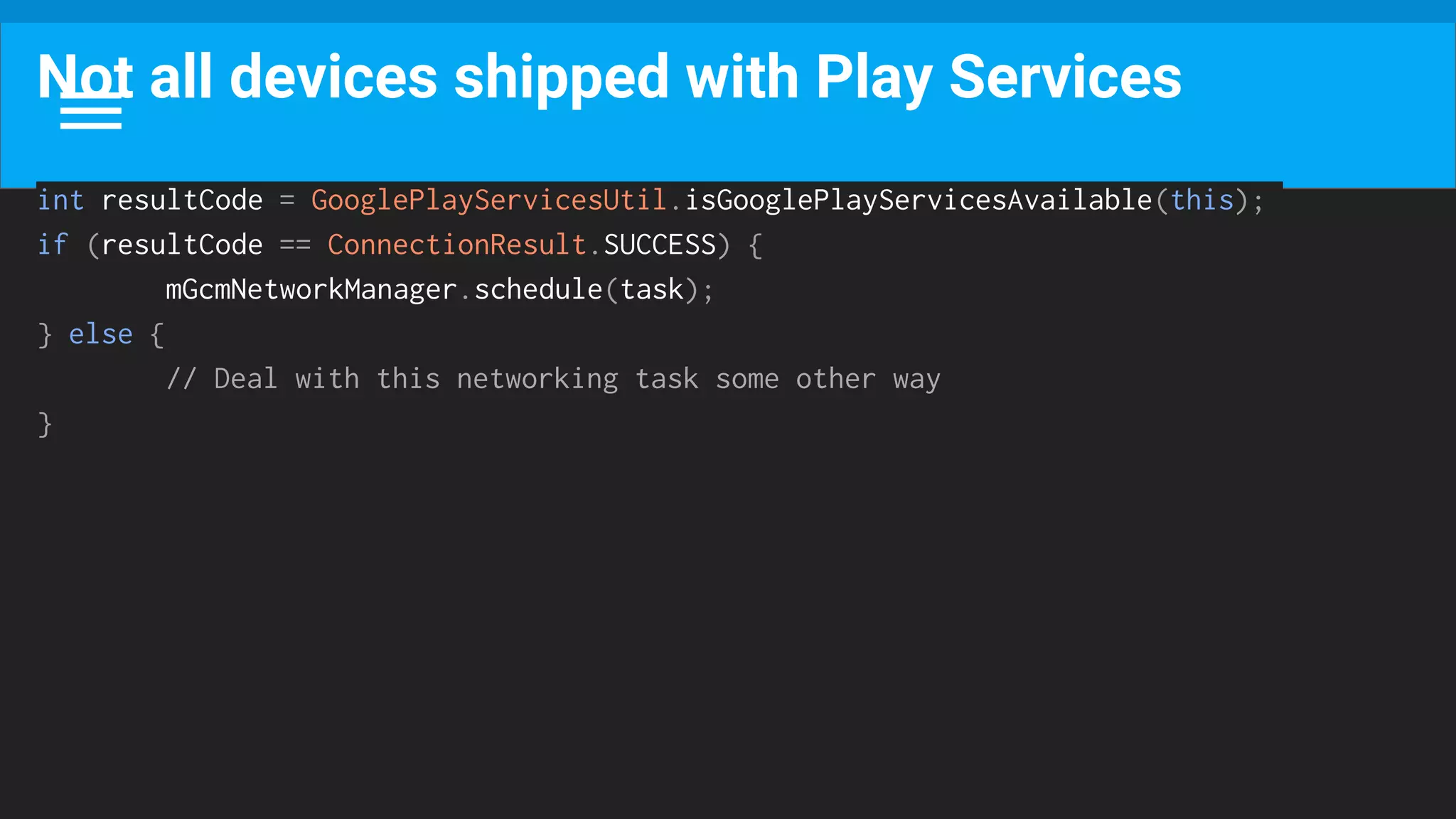 Not all devices shipped with Play Services
int resultCode = GooglePlayServicesUtil.isGooglePlayServicesAvailable(this);
if (resultCode == ConnectionResult.SUCCESS) {
mGcmNetworkManager.schedule(task);
} else {
// Deal with this networking task some other way
}
 