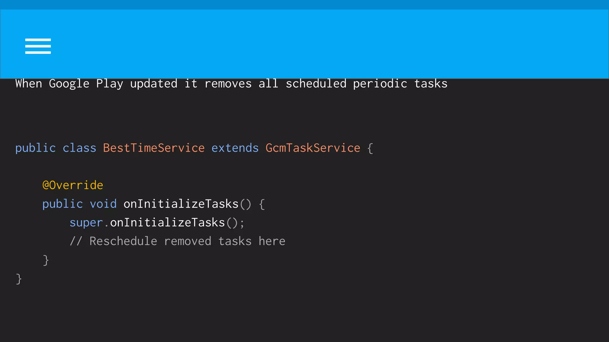 When Google Play updated it removes all scheduled periodic tasks
public class BestTimeService extends GcmTaskService {
@Override
public void onInitializeTasks() {
super.onInitializeTasks();
// Reschedule removed tasks here
}
}
 