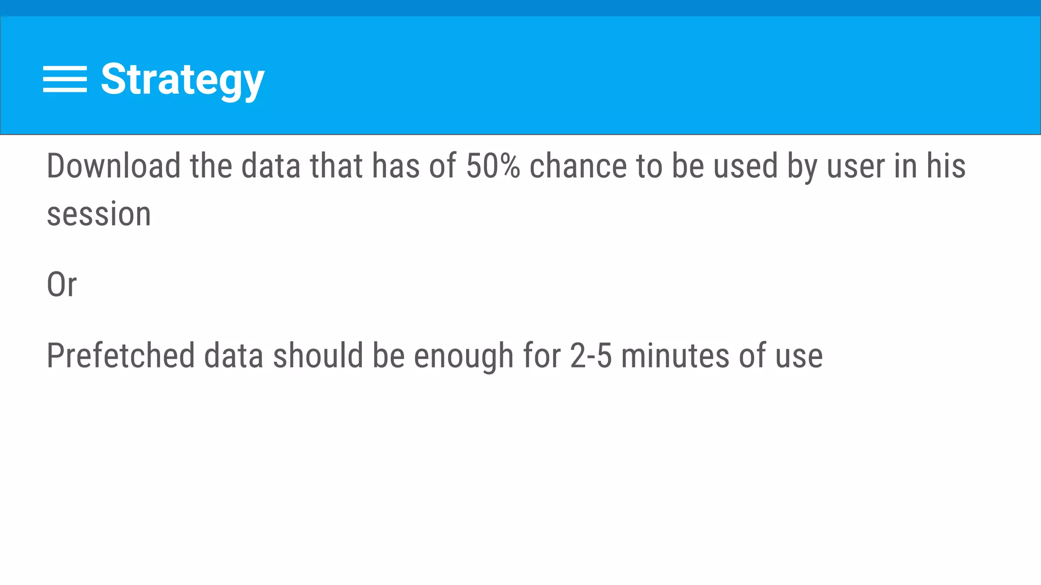 Strategy
Download the data that has of 50% chance to be used by user in his
session
Or
Prefetched data should be enough for 2-5 minutes of use
 