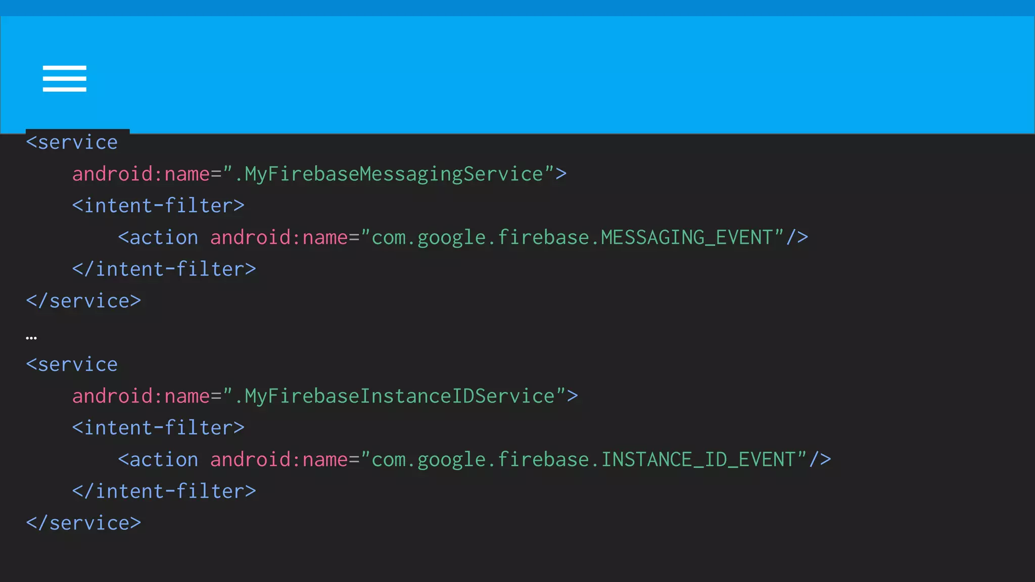 <service
android:name=".MyFirebaseMessagingService">
<intent-filter>
<action android:name="com.google.firebase.MESSAGING_EVENT"/>
</intent-filter>
</service>
…
<service
android:name=".MyFirebaseInstanceIDService">
<intent-filter>
<action android:name="com.google.firebase.INSTANCE_ID_EVENT"/>
</intent-filter>
</service>
 