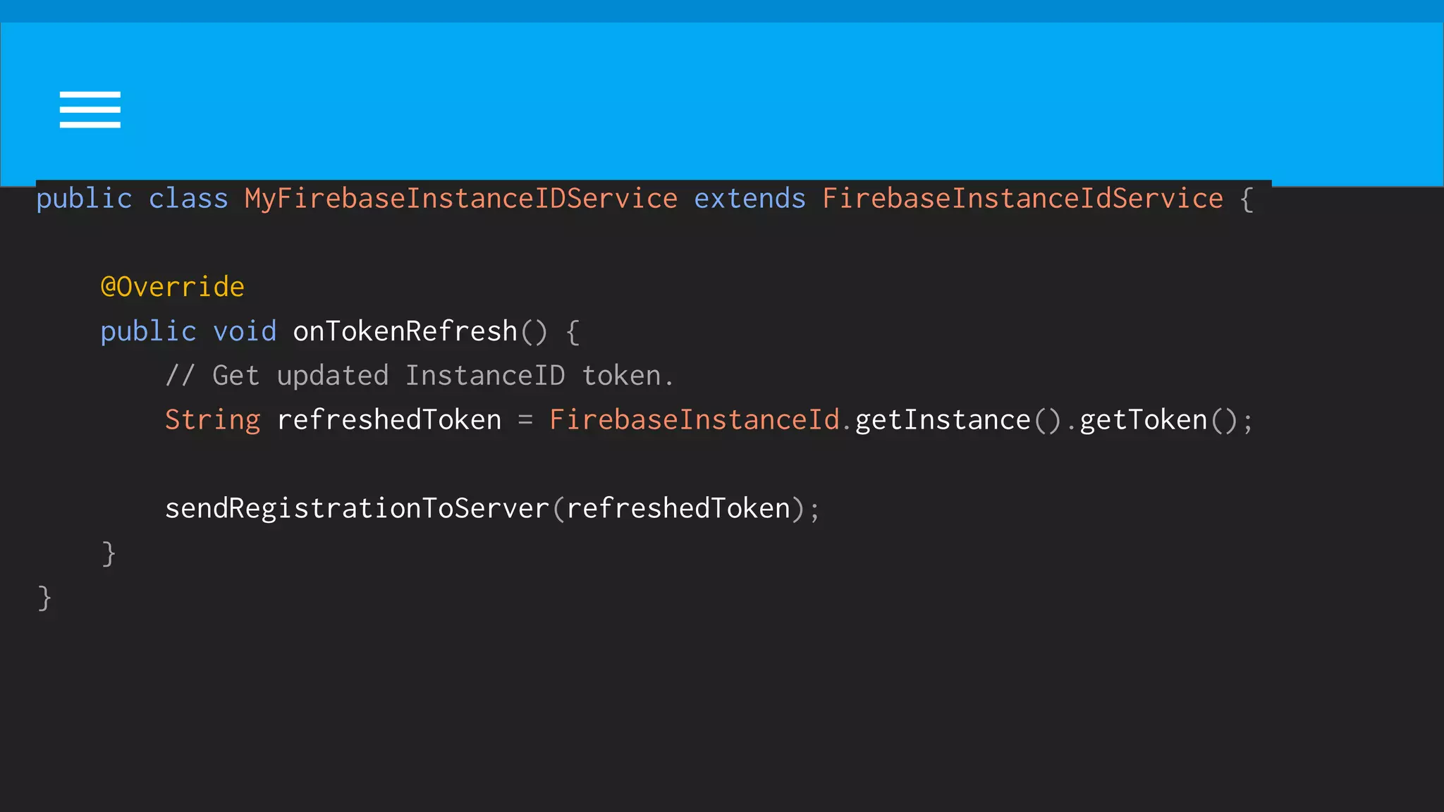public class MyFirebaseInstanceIDService extends FirebaseInstanceIdService {
@Override
public void onTokenRefresh() {
// Get updated InstanceID token.
String refreshedToken = FirebaseInstanceId.getInstance().getToken();
sendRegistrationToServer(refreshedToken);
}
}
 