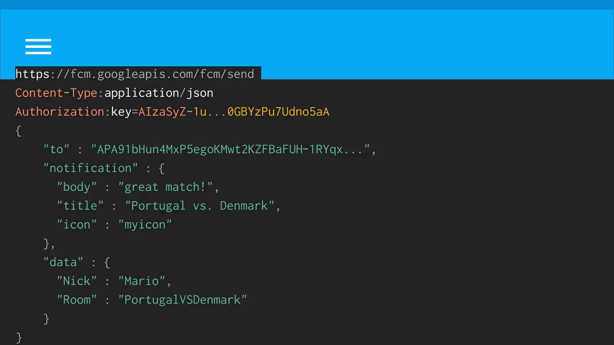 https://fcm.googleapis.com/fcm/send
Content-Type:application/json
Authorization:key=AIzaSyZ-1u...0GBYzPu7Udno5aA
{
"to" : "APA91bHun4MxP5egoKMwt2KZFBaFUH-1RYqx...",
"notification" : {
"body" : "great match!",
"title" : "Portugal vs. Denmark",
"icon" : "myicon"
},
"data" : {
"Nick" : "Mario",
"Room" : "PortugalVSDenmark"
}
}
 