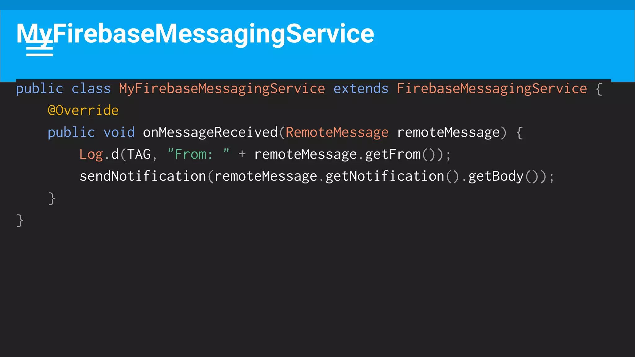 public class MyFirebaseMessagingService extends FirebaseMessagingService {
@Override
public void onMessageReceived(RemoteMessage remoteMessage) {
Log.d(TAG, "From: " + remoteMessage.getFrom());
sendNotification(remoteMessage.getNotification().getBody());
}
}
MyFirebaseMessagingService
 