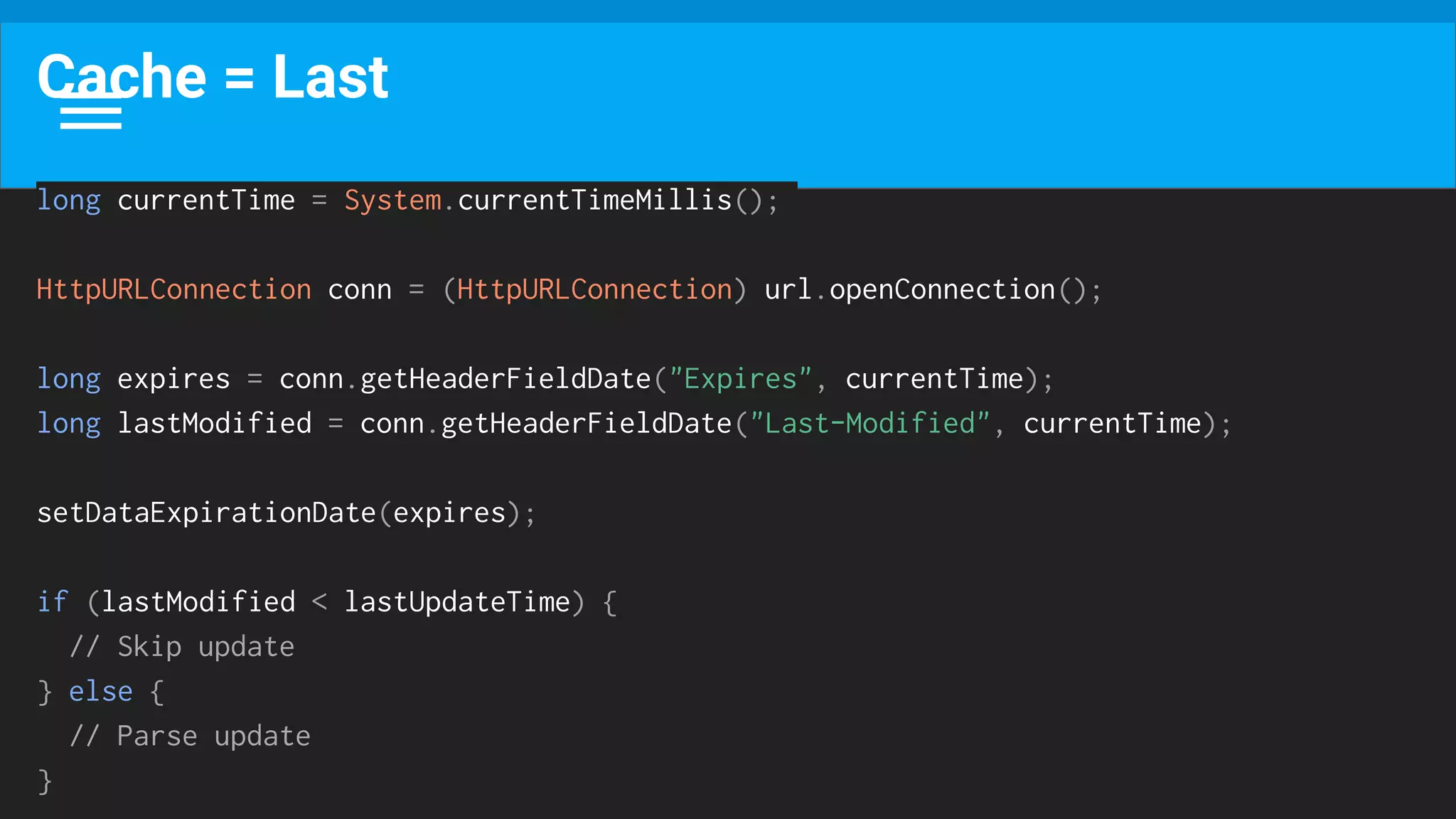 Cache = Last
long currentTime = System.currentTimeMillis();
HttpURLConnection conn = (HttpURLConnection) url.openConnection();
long expires = conn.getHeaderFieldDate("Expires", currentTime);
long lastModified = conn.getHeaderFieldDate("Last-Modified", currentTime);
setDataExpirationDate(expires);
if (lastModified < lastUpdateTime) {
// Skip update
} else {
// Parse update
}
 