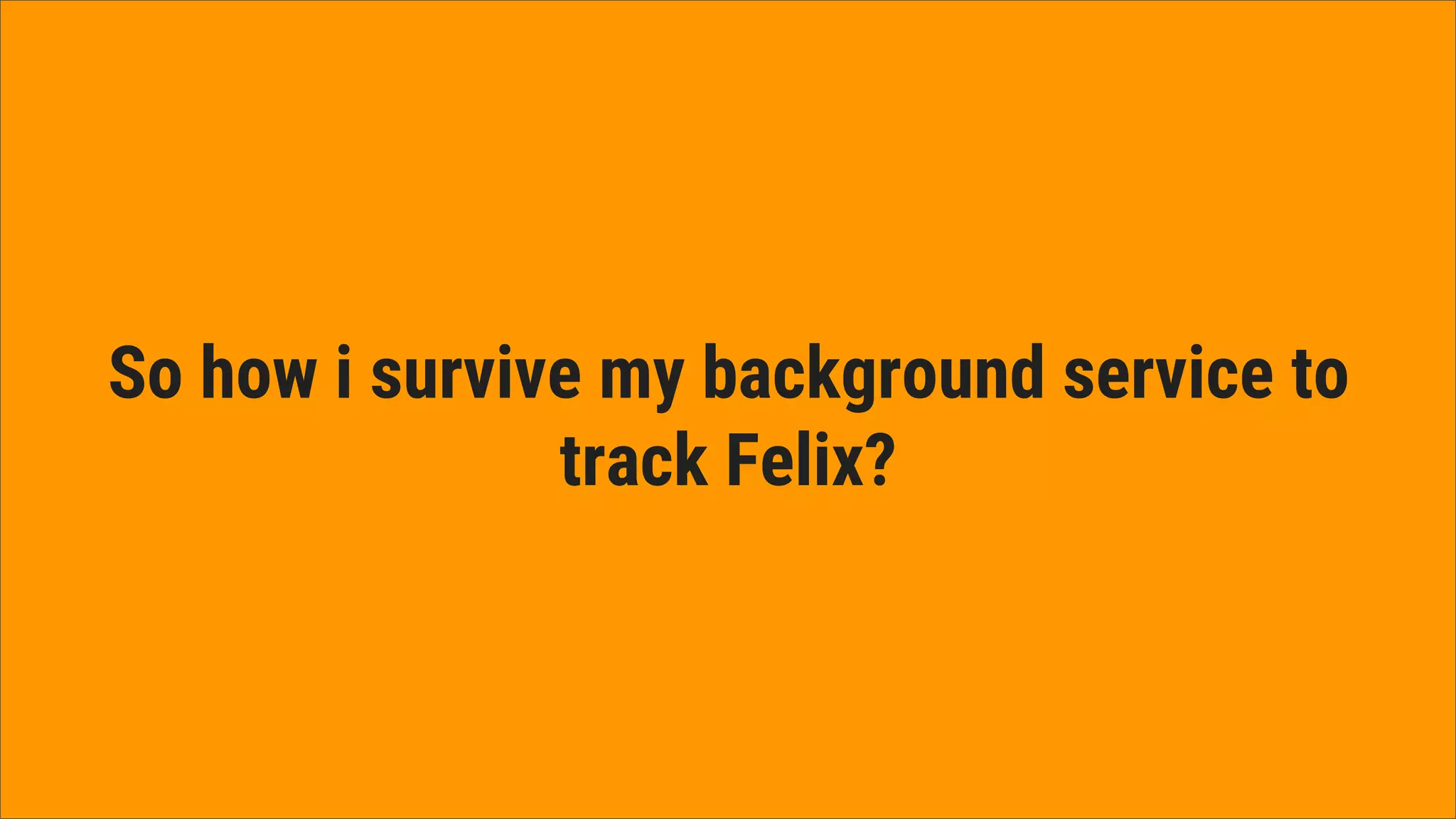 So how i survive my background service to
track Felix?
 