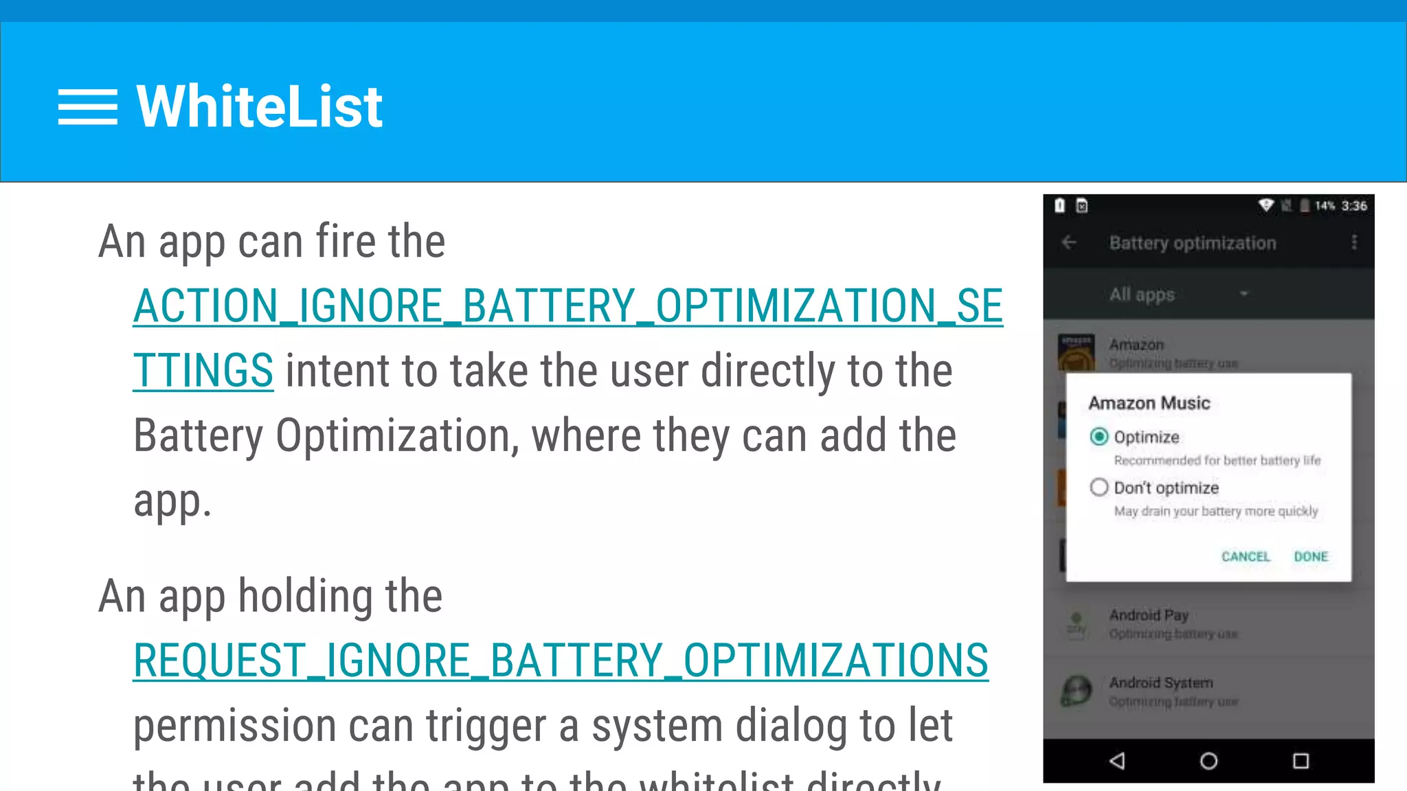 WhiteList
An app can fire the
ACTION_IGNORE_BATTERY_OPTIMIZATION_SE
TTINGS intent to take the user directly to the
Battery Optimization, where they can add the
app.
An app holding the
REQUEST_IGNORE_BATTERY_OPTIMIZATIONS
permission can trigger a system dialog to let
 