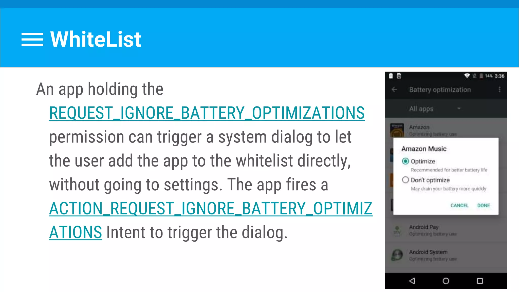 WhiteList
An app holding the
REQUEST_IGNORE_BATTERY_OPTIMIZATIONS
permission can trigger a system dialog to let
the user add the app to the whitelist directly,
without going to settings. The app fires a
ACTION_REQUEST_IGNORE_BATTERY_OPTIMIZ
ATIONS Intent to trigger the dialog.
 