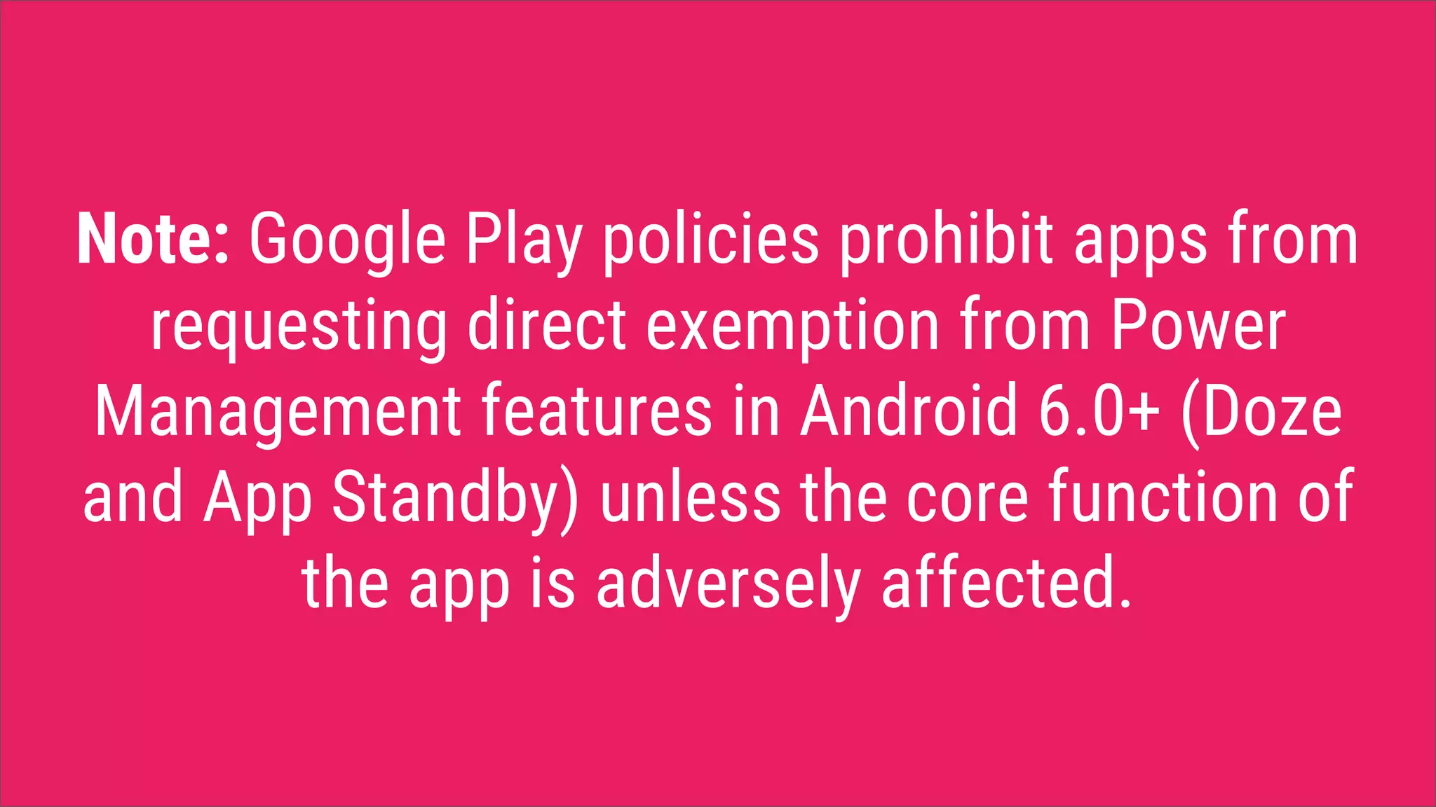 Note: Google Play policies prohibit apps from
requesting direct exemption from Power
Management features in Android 6.0+ (Doze
and App Standby) unless the core function of
the app is adversely affected.
 