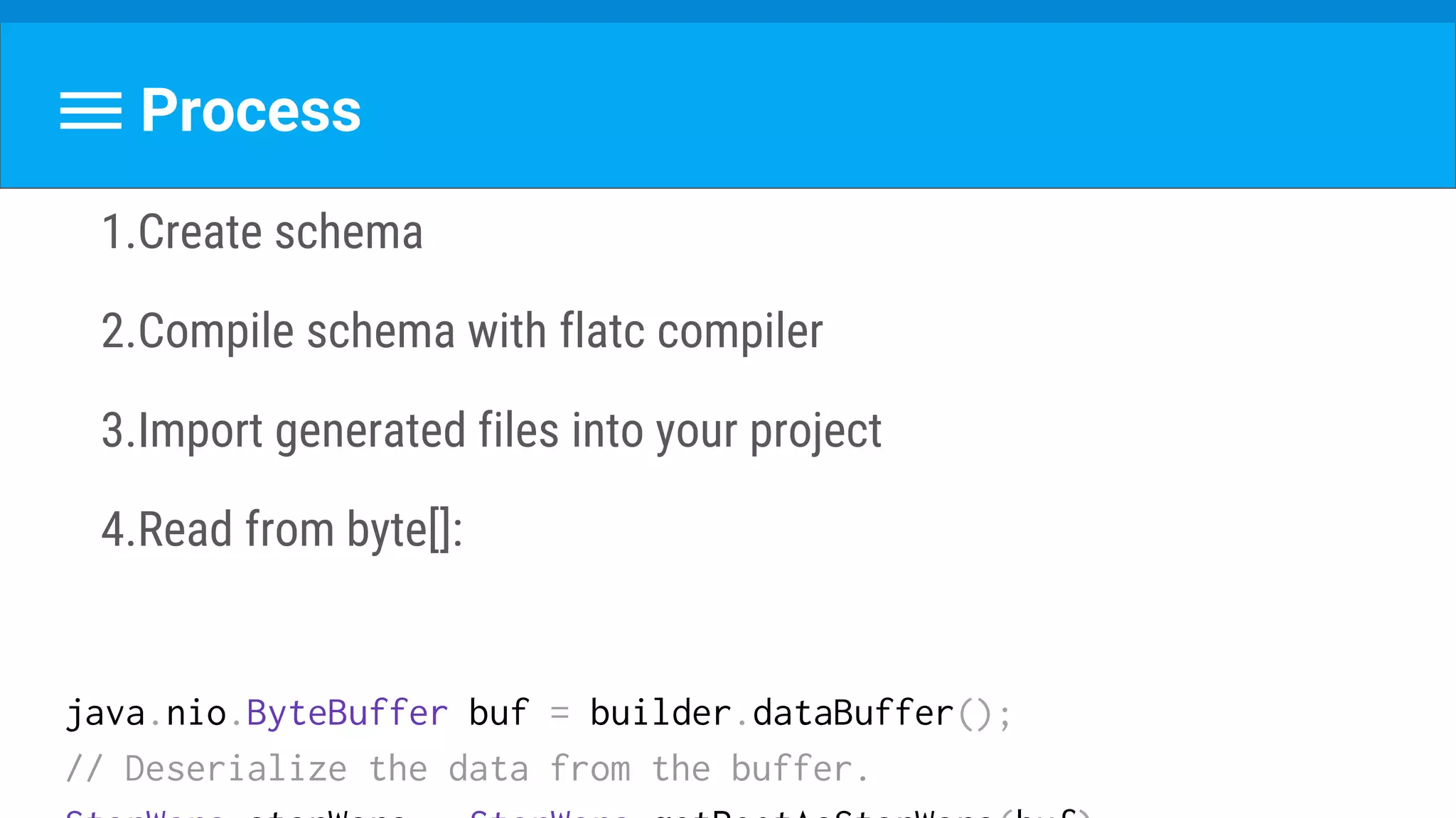Process
1.Create schema
2.Compile schema with flatc compiler
3.Import generated files into your project
4.Read from byte[]:
java.nio.ByteBuffer buf = builder.dataBuffer();
// Deserialize the data from the buffer.
 