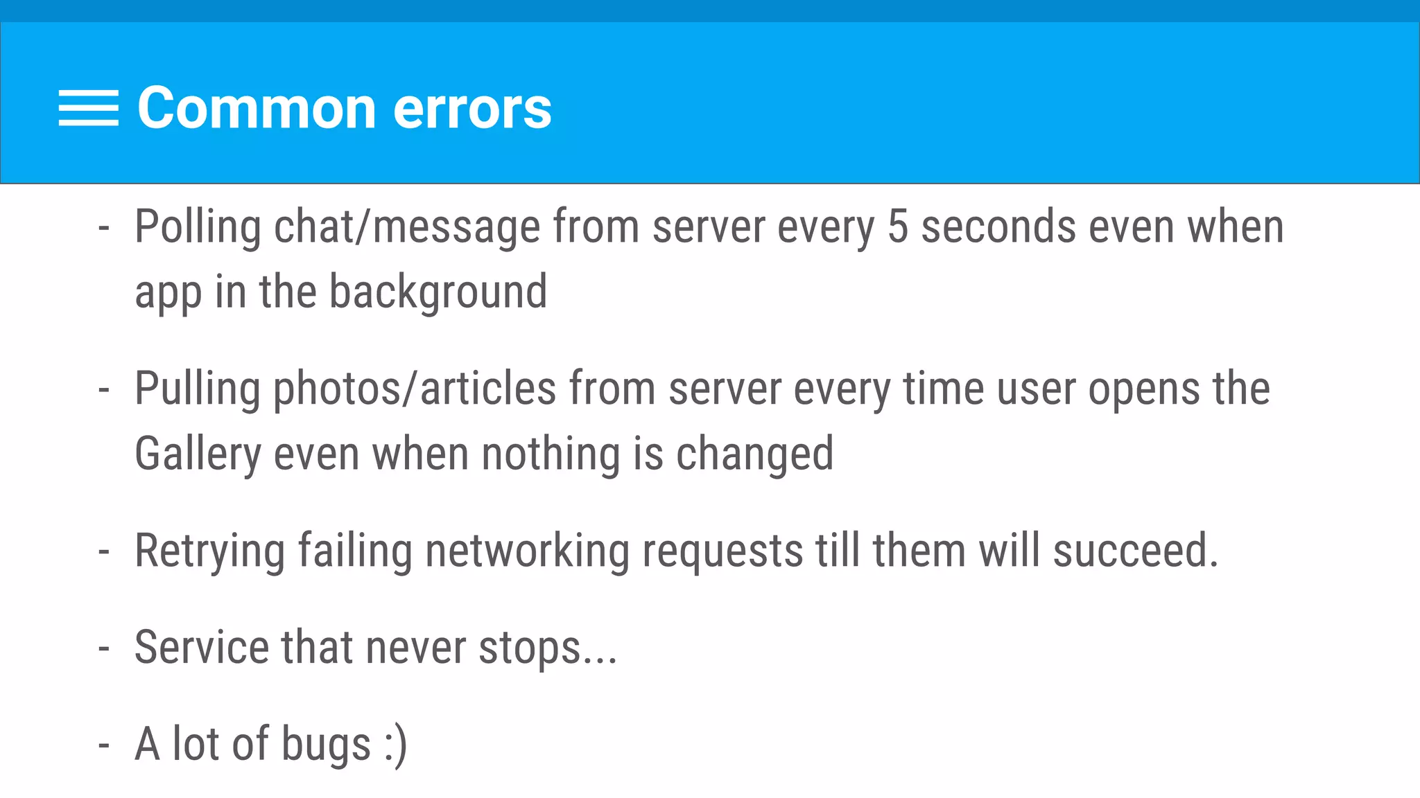 Common errors
- Polling chat/message from server every 5 seconds even when
app in the background
- Pulling photos/articles from server every time user opens the
Gallery even when nothing is changed
- Retrying failing networking requests till them will succeed.
- Service that never stops...
- A lot of bugs :)
 