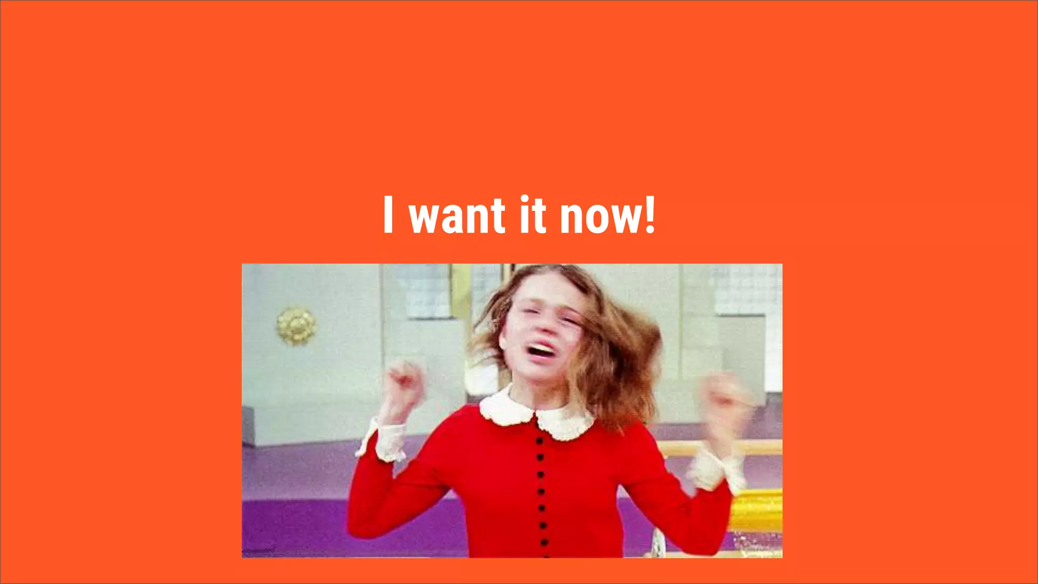 I want it now!
 