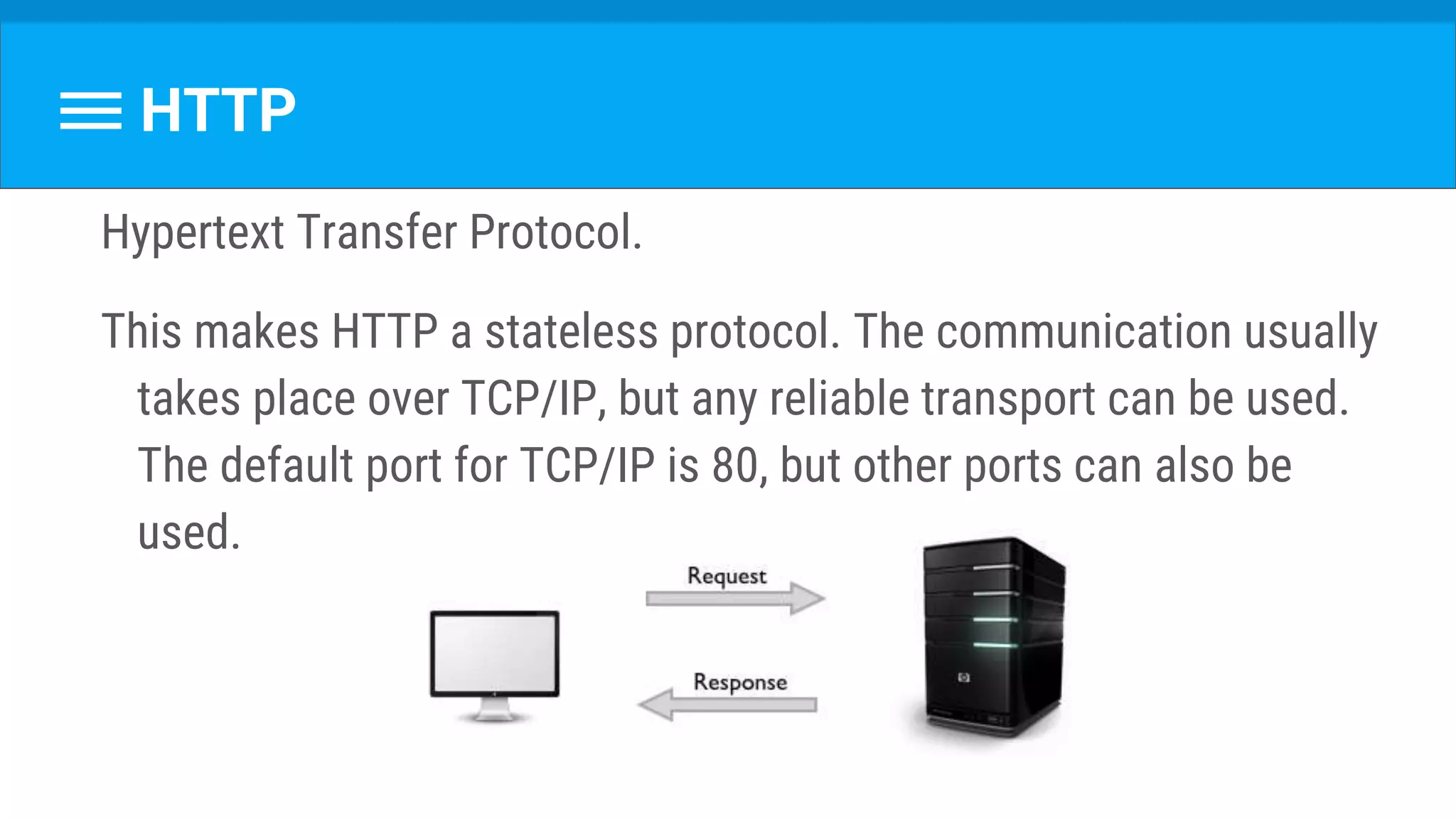 Hypertext Transfer Protocol.
This makes HTTP a stateless protocol. The communication usually
takes place over TCP/IP, but any reliable transport can be used.
The default port for TCP/IP is 80, but other ports can also be
used.
HTTP
 