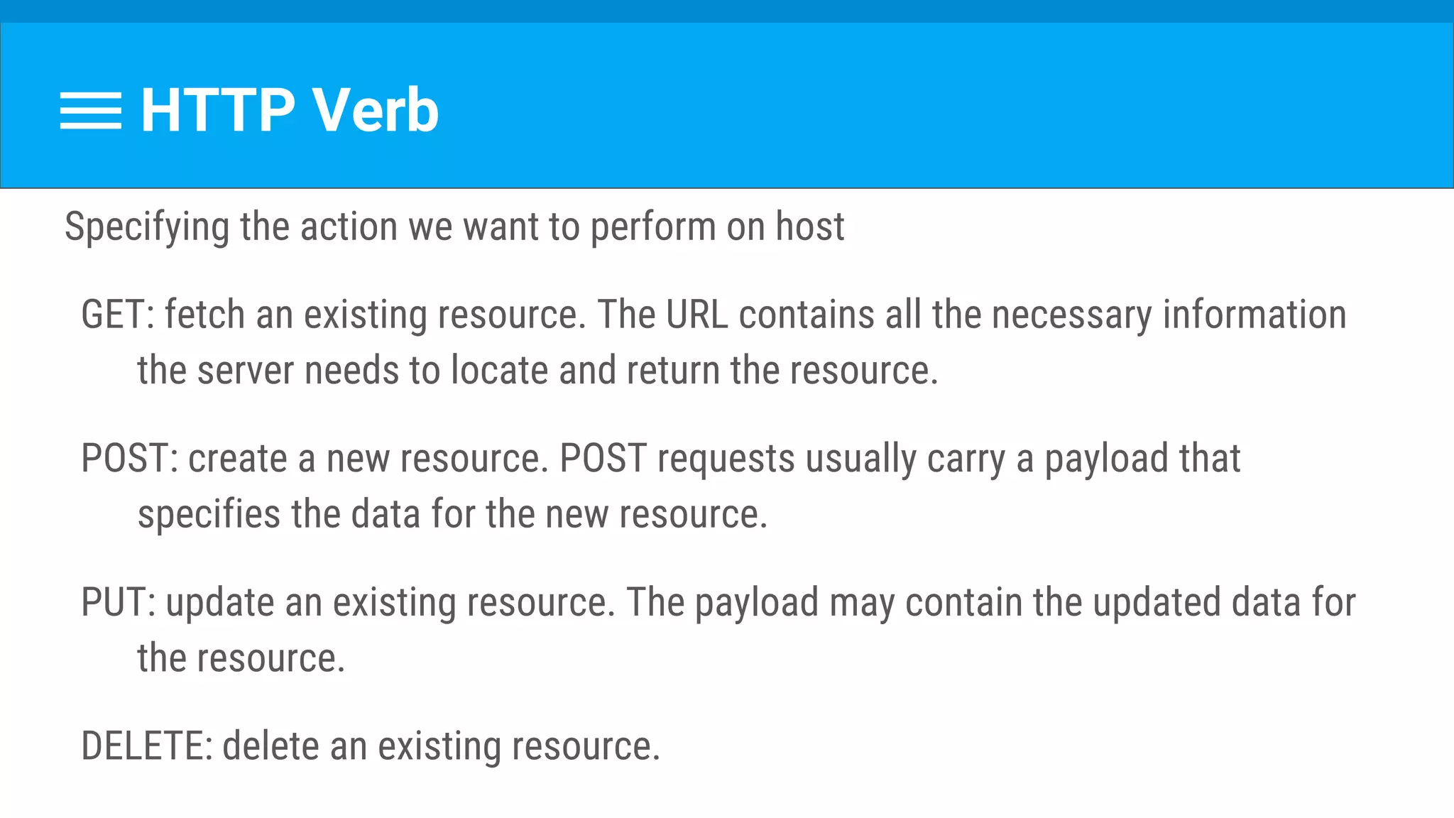 HTTP Verb
Specifying the action we want to perform on host
GET: fetch an existing resource. The URL contains all the necessary information
the server needs to locate and return the resource.
POST: create a new resource. POST requests usually carry a payload that
specifies the data for the new resource.
PUT: update an existing resource. The payload may contain the updated data for
the resource.
DELETE: delete an existing resource.
 