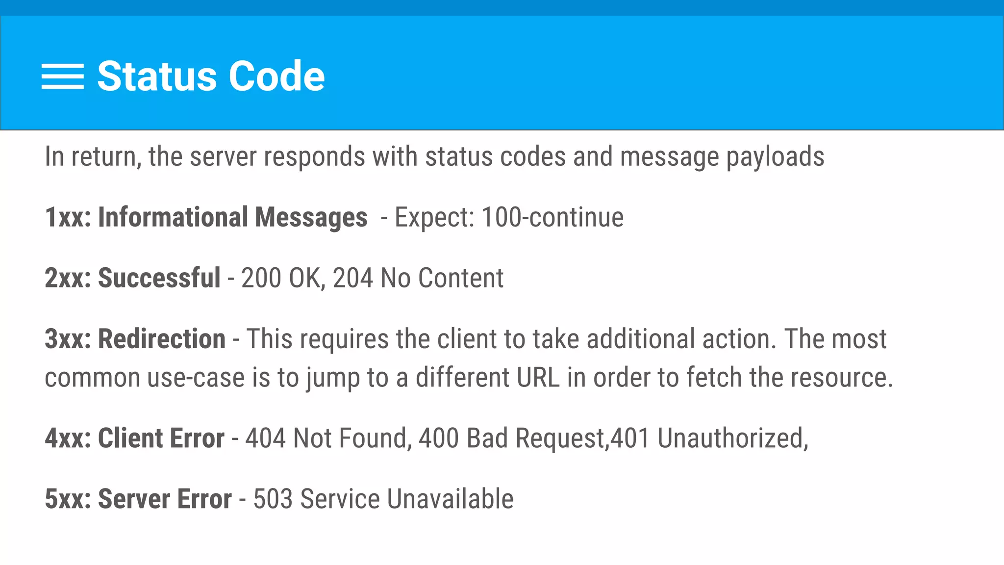 Status Code
In return, the server responds with status codes and message payloads
1xx: Informational Messages - Expect: 100-continue
2xx: Successful - 200 OK, 204 No Content
3xx: Redirection - This requires the client to take additional action. The most
common use-case is to jump to a different URL in order to fetch the resource.
4xx: Client Error - 404 Not Found, 400 Bad Request,401 Unauthorized,
5xx: Server Error - 503 Service Unavailable
 