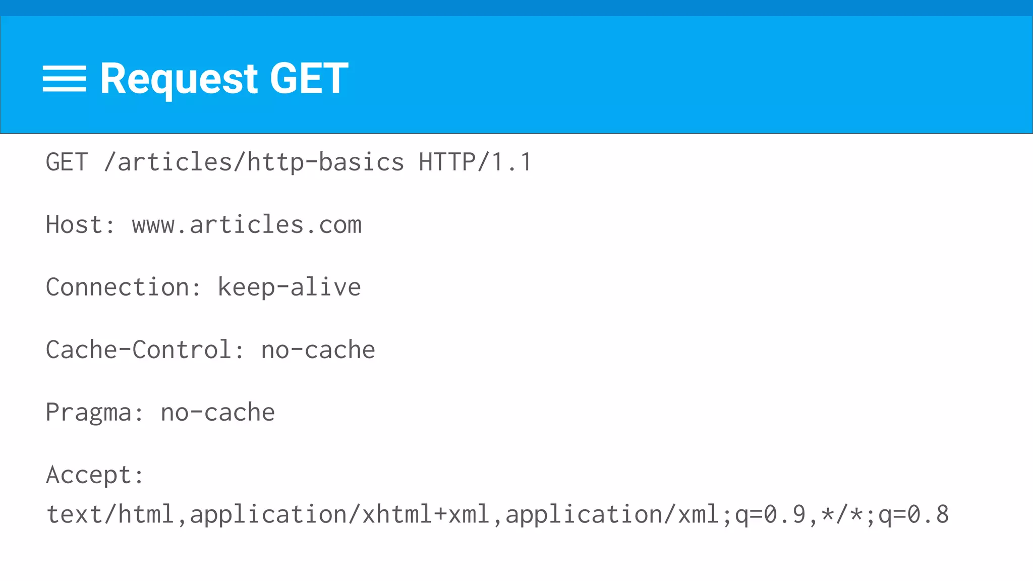 Request GET
GET /articles/http-basics HTTP/1.1
Host: www.articles.com
Connection: keep-alive
Cache-Control: no-cache
Pragma: no-cache
Accept:
text/html,application/xhtml+xml,application/xml;q=0.9,*/*;q=0.8
 