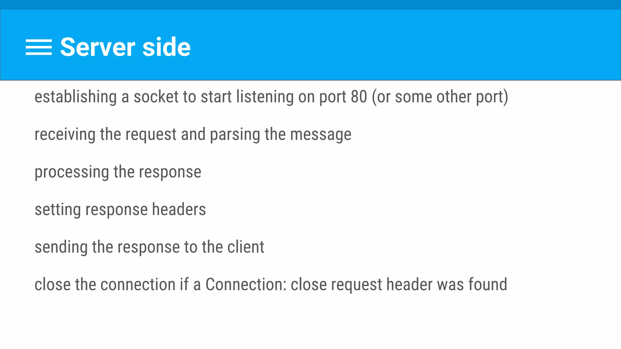 Server side
establishing a socket to start listening on port 80 (or some other port)
receiving the request and parsing the message
processing the response
setting response headers
sending the response to the client
close the connection if a Connection: close request header was found
 