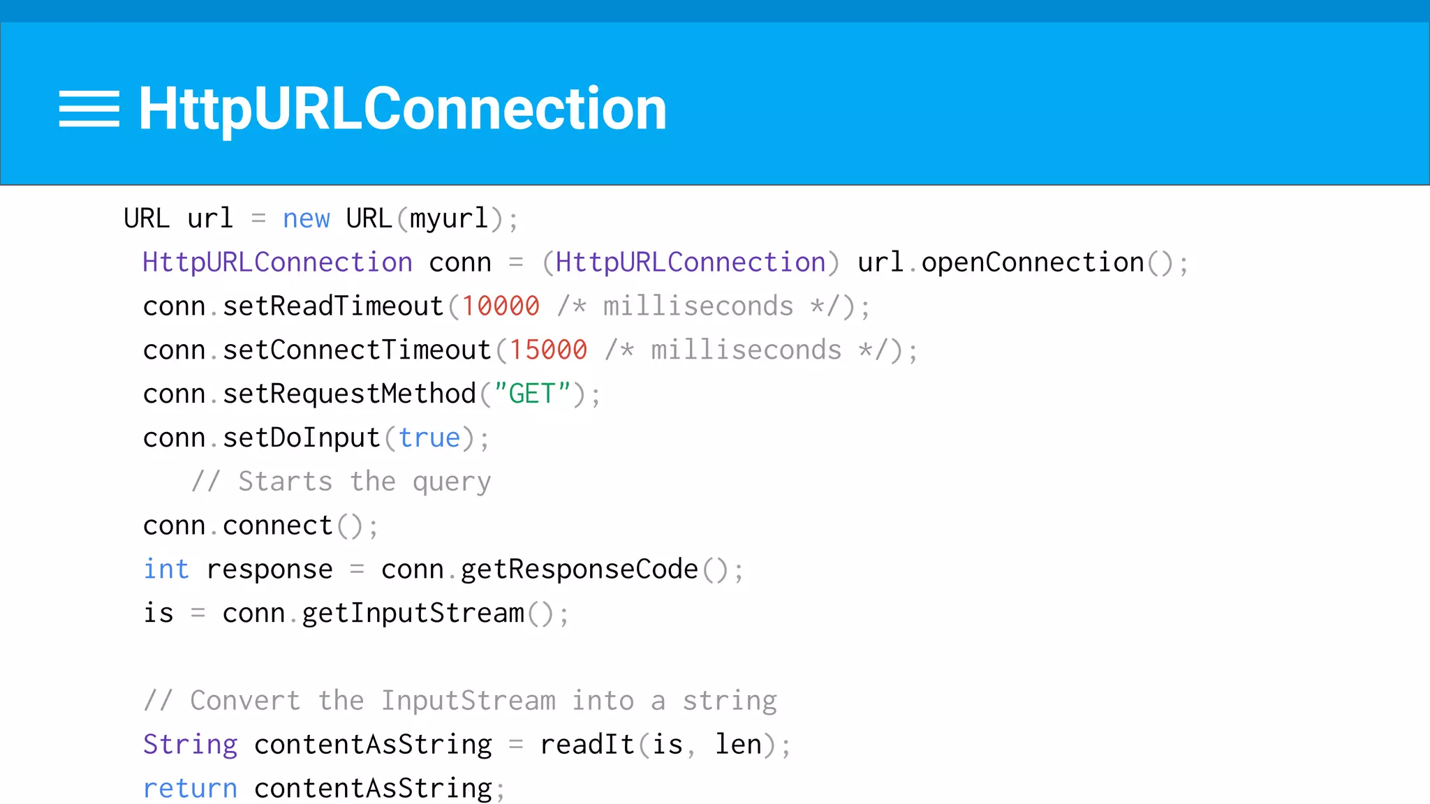 URL url = new URL(myurl);
HttpURLConnection conn = (HttpURLConnection) url.openConnection();
conn.setReadTimeout(10000 /* milliseconds */);
conn.setConnectTimeout(15000 /* milliseconds */);
conn.setRequestMethod("GET");
conn.setDoInput(true);
// Starts the query
conn.connect();
int response = conn.getResponseCode();
is = conn.getInputStream();
// Convert the InputStream into a string
String contentAsString = readIt(is, len);
return contentAsString;
HttpURLConnection
 