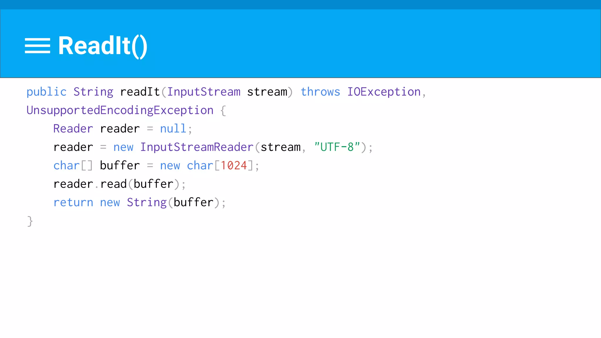 ReadIt()
public String readIt(InputStream stream) throws IOException,
UnsupportedEncodingException {
Reader reader = null;
reader = new InputStreamReader(stream, "UTF-8");
char[] buffer = new char[1024];
reader.read(buffer);
return new String(buffer);
}
 