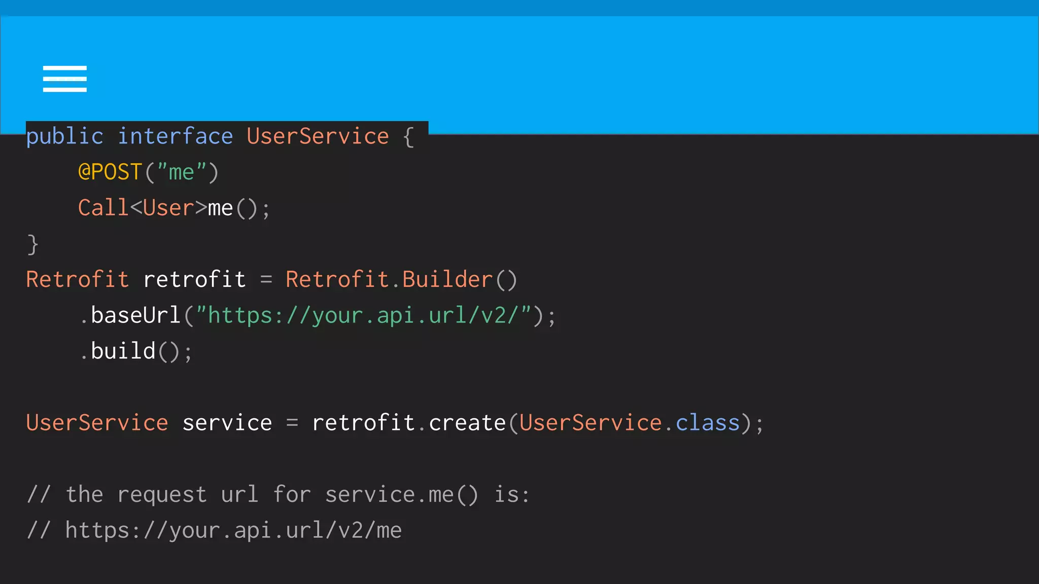 public interface UserService {
@POST("me")
Call<User>me();
}
Retrofit retrofit = Retrofit.Builder()
.baseUrl("https://your.api.url/v2/");
.build();
UserService service = retrofit.create(UserService.class);
// the request url for service.me() is:
// https://your.api.url/v2/me
 
