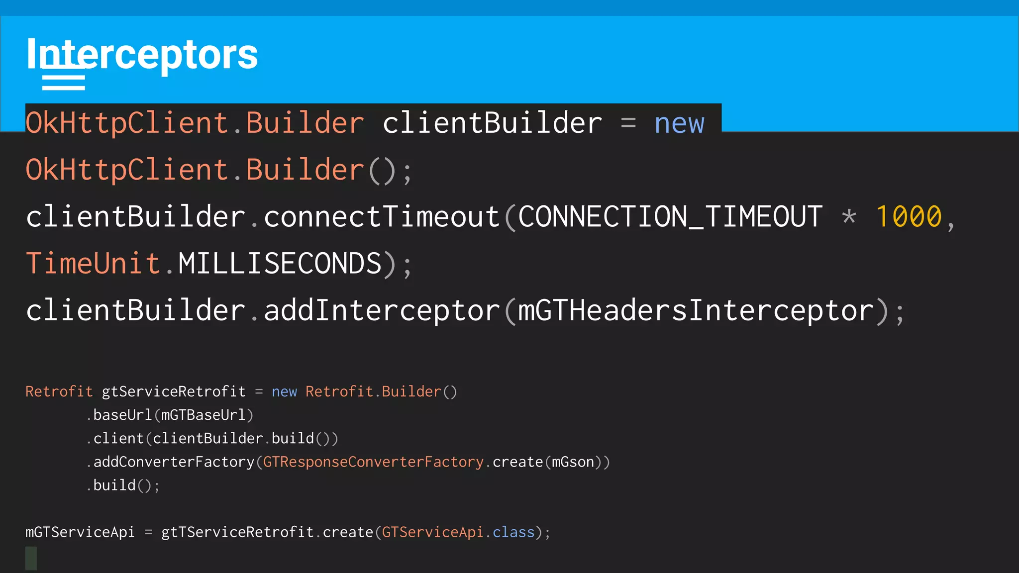 Interceptors
OkHttpClient.Builder clientBuilder = new
OkHttpClient.Builder();
clientBuilder.connectTimeout(CONNECTION_TIMEOUT * 1000,
TimeUnit.MILLISECONDS);
clientBuilder.addInterceptor(mGTHeadersInterceptor);
Retrofit gtServiceRetrofit = new Retrofit.Builder()
.baseUrl(mGTBaseUrl)
.client(clientBuilder.build())
.addConverterFactory(GTResponseConverterFactory.create(mGson))
.build();
mGTServiceApi = gtTServiceRetrofit.create(GTServiceApi.class);
 