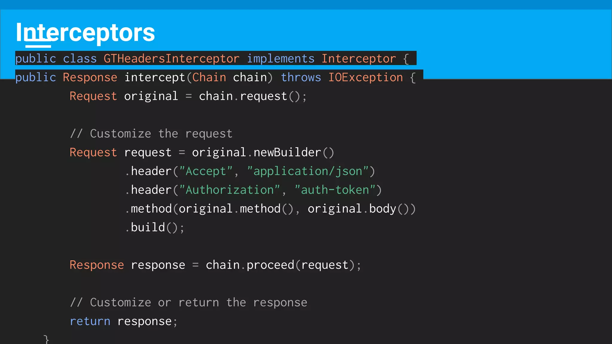 Interceptors
public class GTHeadersInterceptor implements Interceptor {
public Response intercept(Chain chain) throws IOException {
Request original = chain.request();
// Customize the request
Request request = original.newBuilder()
.header("Accept", "application/json")
.header("Authorization", "auth-token")
.method(original.method(), original.body())
.build();
Response response = chain.proceed(request);
// Customize or return the response
return response;
}
 