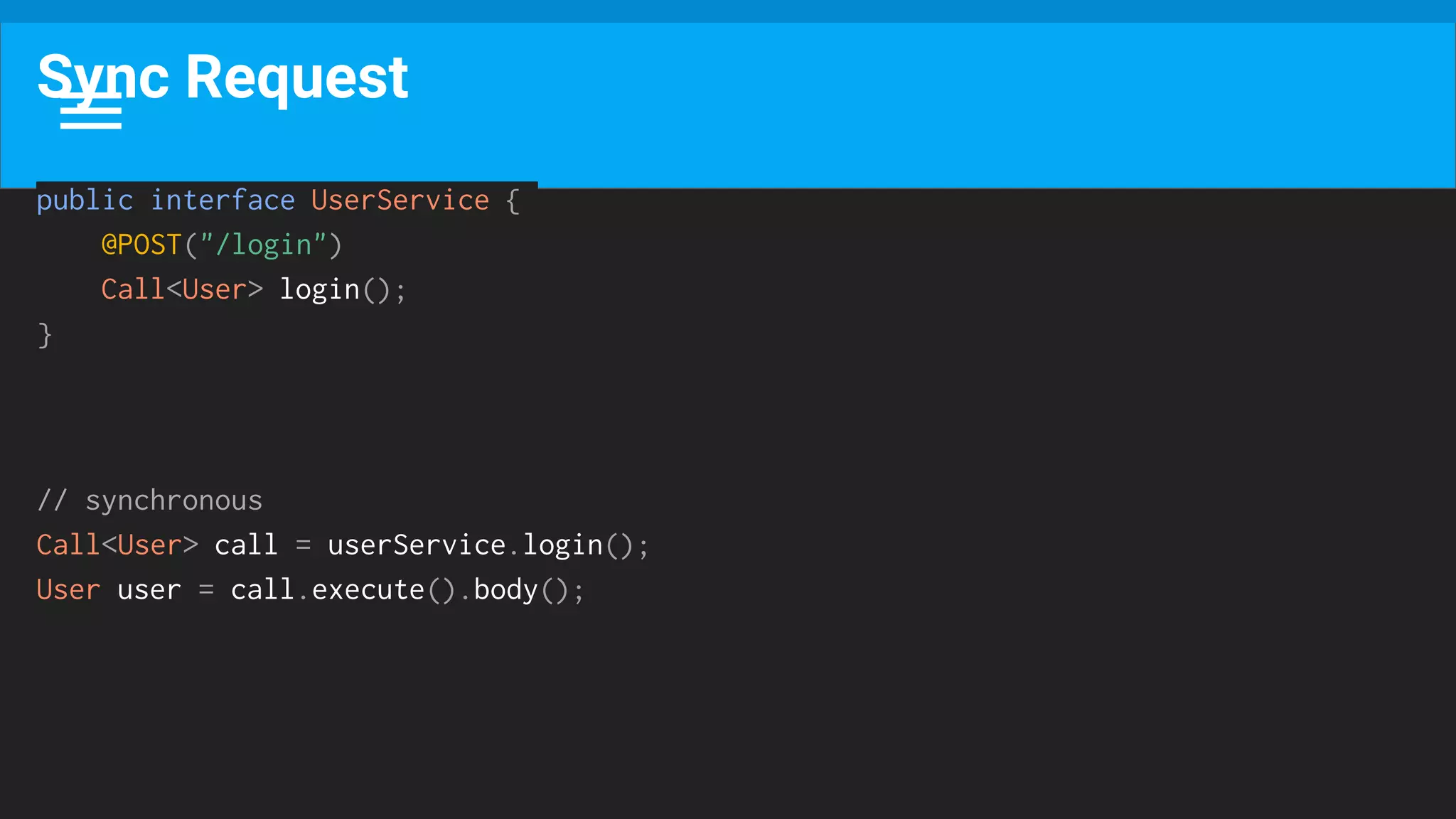 Sync Request
public interface UserService {
@POST("/login")
Call<User> login();
}
// synchronous
Call<User> call = userService.login();
User user = call.execute().body();
 